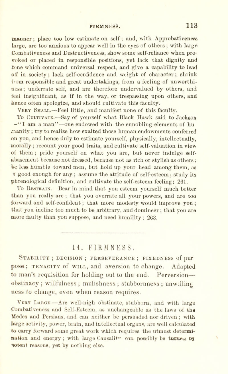 manner; place too low estimate on self; and, with Approbativene*, large, are too anxious to appear well in the eyes of others; with largo Combativeness and Destructiveness, show some self-reliance when pro¬ voked or placed in responsible positions, yet lack that dignity and tone which command universal respect, and give a capability to lead off in society; lack self-confidence and weight of character; shrink from responsible and great undertakings, from a feeling of unworthi¬ ness ; underrate self, and are therefore undervalued by others, and feel insignificant, as if in the way, or trespassing upon others, and hence often apologize, and should cultivate this faculty. Very Small.—Feel little, and manifest none of this faculty. To Cultivate.—Say of yourself what Black Hawk said to Jackson I am a man”—one endowed with the ennobling elements of hu manity ; try to realize how exalted those human endowments conferred on you, and hence duly to estimate yourself, physically, intellectually, morally ; recount your good traits, and cultivate self-valuation in view of them ; pride yourself on what you are, but never indulge self- abasement because not dressed, because not as rich or stylish as others ; he less humble toward men, but hold up your head among them, as f good enough for any ; assume the attitude of self-esteem; study its phrenological definition, and cultivate the self-esteem feeling: 261. To Restrain.—Bear in mind that you esteem yourself much better than you really are ; that you overrate all your powers, and are too forward and self-confident; that more modesty would improve you ; that you incline too much to be arbitrary, and domineer ; that you are more faulty than you suppose, and need humility: 263. 14. FIRMNESS. Stability ; decision ; perseverance ; fixedness of pur pose; tenacity of will, and aversion to change. Adapted to man’s requisition for holding out to the end. Perversion— obstinacy ; willfulness ; mulishness ; stubbornness ; unwilling ness to change, even when reason requires. Very Large.—Are well-nigh obstinate, stubborn, and with large Combativeness and Self-Esteem, as unchangeable as the laws of the Medes and Persians, and can neither be persuaded nor driven ; with large activity, pow'er, brain, and intellectual organs, are well calculated to carry forward some great work which requires the utmost determl* nation and energy ; with large Causality mn possibly be tumeu vj ’lotent reasons, yet by nothing else.