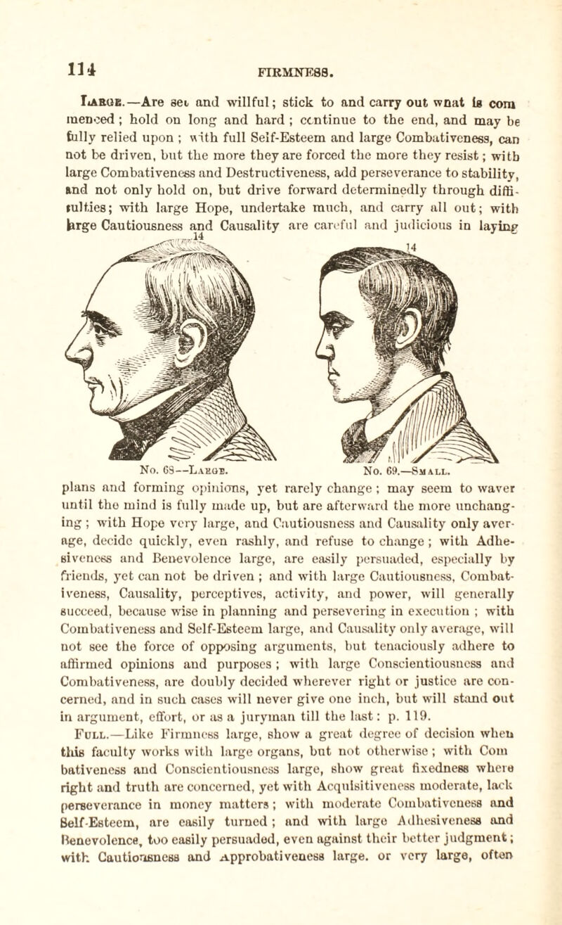 1 u IiAEGE.—Are sei and willful; stick to and carry out wnat Is com inenced ; hold on long and hard ; continue to the end, and may be fully relied upon ; with full Self-Esteem and large Combativeness, can not be driven, but the more they are forced the more they resist; with large Combativeness and Destructiveness, add perseverance to stability, and not only hold on, but drive forward determinedly through diffi- tulties; with large Hope, undertake much, and carry all out; with large Cautiousness and Causality are careful and judicious in laying 14 No. 6S—Lakge. No. 69.—Small. plans and forming opinions, yet rarely change; may seem to waver until tho mind is fully made up, but are afterward the more unchang¬ ing ; with Hope very large, and Cautiousness and Causality only aver¬ age, decide quickly, even rashly, and refuse to change ; with Adhe¬ siveness and Benevolence large, are easily persuaded, especially by friends, yet can not be driven ; and with large Cautiousness, Combat¬ iveness, Causality, perceptives, activity, and power, will generally succeed, because wise in planning and persevering in execution ; with Combativeness and Self-Esteem large, and Causality only average, will not see the force of opposing arguments, but tenaciously adhere to affirmed opinions and purposes ; with large Conscientiousness and Combativeness, are doubly decided wherever right or justice are con¬ cerned, and in such cases will never give one inch, but will stand out in argument, effort, or as a juryman till the last: p. 119. Full.—Like Firmness large, show a great degree of decision when tins faculty works with large organs, but not otherwise; with Com bativencss and Conscientiousness large, show great fixedness where right and truth are concerned, yet with Acquisitiveness moderate, lack perseverance in money matters; with moderate Combativeness and Self-Esteem, are easily turned ; and with large Adhesiveness and Benevolence, too easily persuaded, even against their better judgment; with Cautiousness and Approbativeness large, or very large, often