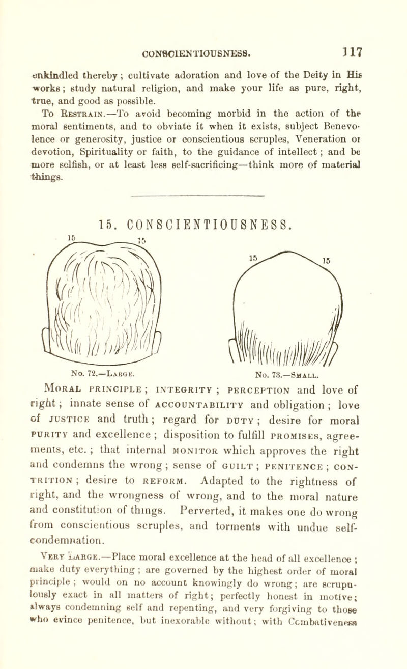 CON8CIKN TIOU SNE88. 3 17 enkindled thereby ; cultivate adoration and love of the Deity in Hi* works ; study natural religion, and make your life as pure, right, true, and good as possible. To Restrain.—To avoid becoming morbid in the action of the moral sentiments, and to obviate it when it exists, subject Benevo¬ lence or generosity, justice or conscientious scruples, Veneration oi devotion, Spirituality or faith, to the guidance of intellect; and be more selfish, or at least less self-sacrificing—think more of material things. 15. CONSCIENTIOUSNESS. Moral principle ; integrity ; perception and love of right; innate sense of accountability and obligation ; love of justice and truth; regard for duty; desire for moral purity and excellence; disposition to fulfill promises, agree¬ ments, etc. ; that internal monitor which approves the right and condemns the wrong; sense of guilt; penitence; con¬ trition ; desire to reform. Adapted to the rightness of right, and the wrongness of wrong, and to the moral nature and constitution of things. Perverted, it makes one do wrong from conscientious scruples, and torments with undue self- condemnation. Very iiAROe.—Place moral excellence at the head of all excellence ; make duty everything ; are governed by the highest order of moral principle; would on no account knowingly do wrong; are scrupu¬ lously exact in all matters of right; perfectly honest in motive; Always condemning self and repenting, and very forgiving to those who evince penitence, but inexorable without; with Ccmbativeneiw