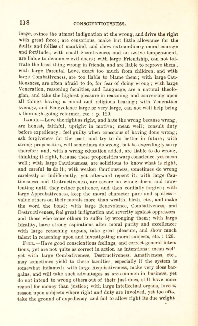 CONSCIENTIOUSNESS. large, evince the utmost indignation at the wrong, and drive the right with great force; are censorious, make but little allowance for the faults and follies of mankind, and show extraordinary moral courago and fortitude; with small Secretiveness and an active temperament, are liable to denounce evil-doers; with large Friendship, can not tol¬ erate the least thing wrong in friends, and are liable to reprove them, with large Parental Love, exact too much from children, and with large Combativeness, are too liable to blame them; with large Cau¬ tiousness, are often afraid to do, for fear of doing wrong ; with large Veneration, reasoning faculties, and Language, are a natural theolo¬ gian, and take the highest pleasure in reasoning and conversing upon all things having a moral and religious bearing; with Veneration average, and Benevolence large or very large, can not well help being a thorough-going reformer, etc. : p. 129. Large.—Love the right as right, and hate the wrong because wrong , are honest, faithful, upright in motive; mean well; consult duty before expediency; feel guilty when conscious of having done wrong; ask forgiveness for the past, and try to do better in future; with 6trong propensities, will sometimes do wrong, but be exceedingly sorry therefor; and, with a wrong education added, are liable to do wrong, thinking it right, because these propensities warp conscience, yet mean well; with large Cautiousness, are solicitous to know what is right, and careful to do it; with weaker Cautiousness, sometimes do wrong carelessly or indifferently, yet afterward repent it; with large Cau¬ tiousness and Destructiveness, are severe on wrong-doers, and unre¬ lenting until they evince penitence, and then cordially forgive; with large Approbativeness, keep the moral character pure and spotless- value others on their morals more than wealth, birth, etc., and make the word the bond; with large Benevolence, Combativeness, and Destructiveness, feel great indignation and severity against oppressors and those who cause others to suffer by wronging them; with large Ideality, have strong aspirations after moral purity and excellence; with large reasoning organs, take great pleasure, and show much talent in reasoning upon and investigating moral subjects, etc.: 126. Full.—Have good conscientious feelings, and correct general inten¬ tions, yet are not quite as correct in action as intentions; mean wel’ yet with large Combativeness, Destructiveness, Amativeness, etc., may sometimes yield to these faculties, especially if the system is somewhat inflamed; with large Acquisitiveness, make very close bar¬ gains, and will take such advantages as are common in business, yet do not intend to wrong others out of their just dues, still have mor* regard for money than justice; with large intellectual organs, love w reason upon subjects where right and duty are involved, yet too oft*v lake the ground of expodienov and fail to allow right its due weight