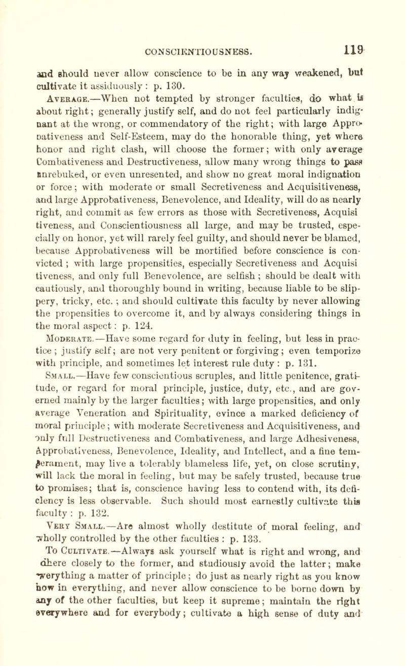 and should never allow conscience to be in any way weakened, but cultivate it assiduously : p. 130. Average.—When not tempted by stronger faculties, do what is about right; generally justify self, and do not feel particularly indig¬ nant at the wrong, or commendatory of the right; with large Appro- Dativeness and Self-Esteem, may do the honorable thing, yet where honor and right clash, will choose the former; with only average Combativeness and Destructiveness, allow many wrong things to pass Bnrebuked, or even unresented, and show no great moral indignation or force; with moderate or small Secretiveness and Acquisitiveness, and large Approbativeness, Benevolence, and Ideality, will do as nearly right, and commit as few errors as those with Secretiveness, Acquisi tiveness, and Conscientiousness all large, and may be trusted, espe¬ cially on honor, yet will rarely feel guilty, and should never be blamed, because Approbativeness will be mortified before conscience is con¬ victed ; with large propensities, especially Secretiveness and Acquisi tiveness, and only full Benevolence, are selfish ; should be dealt with cautiously, and thoroughly bound in writing, because liable to be slip¬ pery, tricky, etc.; and should cultivate this faculty by never allowing the propensities to overcome it, and by always considering things in the moral aspect: p. 124. Moderate.—Have some regard for duty in feeling, but less in prac¬ tice ; justify self; are not very penitent or forgiving; even temporize with principle, and sometimes let interest rule duty : p. 131. Small.—Have few conscientious scruples, and little penitence, grati¬ tude, or regard for moral principle, justice, duty, etc., and are gov¬ erned mainly by the larger faculties; with large propensities, and only average Veneration and Spirituality, evince a marked deficiency of moral principle; with moderate Secretiveness and Acquisitiveness, and only full Destructiveness and Combativeness, and large Adhesiveness, Approbativeness, Benevolence, Ideality, and Intellect, and a fine tem¬ perament, may live a tolerably blameless life, yet, on close scrutiny, will lack the moral in feeling, but may be safely trusted, because true to promises; that is, conscience having less to contend with, its defi¬ ciency is less observable. Such should most earnestly cultivate this faculty : p. 132. Vert Small.—Are almost wholly destitute of moral feeling, and ■wholly controlled by the other faculties : p. 133. To Cultivate.—Always ask yourself what is right and wrong, and dhere closely to the former, and studiously avoid the latter; make -werything a matter of principle ; do just as nearly right as you know how in everything, and never allow conscience to be borne down by any of the other faculties, but keep it supreme; maintain the right everywhere and for everybody; cultivate a high sense of duty and