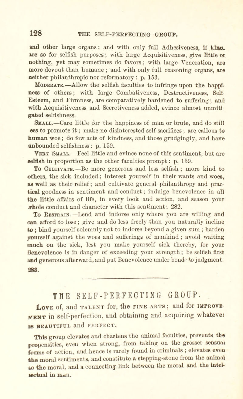 ind other large organs; and with only full Adhesiveness, If kina, are so for selfish purposes; with large Acquisitiveness, give little or nothing, yet may sometimes do favors ; with large Veneration, ara more devout than humane ; and with only full reasoning organs, are neither philanthropic nor reformatory: p. 153. Moderate.—Allow the selfish faculties to infringe upon the happi¬ ness of others; with large Comhativeness, Destructiveness, Self Esteem, and Firmness, are comparatively hardened to suffering; and with Acquisitiveness and Secretiveness added, evince almost unmiti gated selfishness. Small.—Care little for the happiness of man or brute, and do still ess to promote it; make no disinterested self-sacrifices ; are callous to human woe; do few acts of kindness, and those grudgingly, and have unbounded selfishness : p. 159. Vert Small.—Feel little and evince none of this sentiment, but are selfish in proportion as the other faculties prompt: p. 159. To Cultivate.—Be more generous and less selfish ; more kind to others, the sick included ; interest yourself in their wants and woes, as well as their relief; and cultivate general philanthropy and prac¬ tical goodness in sentiment and conduct; indulge benevolence in all the little affairs of life, in every look and action, and season your whole conduct and character with this sentiment: 282. To Kestrain.—Lend and indorse only where you are willing and can afford to lose; give and do less freely than you naturally incline to ; bind yourself solemnly not to indorse beyond a given sum ; harden yourself against the woes and sufferings of mankind; avoid waiting much on the sick, lest you make yourself sick thereby, for your Benevolence is in danger of exceeding your strength; be selfish first iind generous afterward, and put Benevolence under bond'' to judgment, 283. THE SELF-PERFECTING GROUP. Love of, and talent for, the fine arts; and for improve (vent in self-perfection, and obtaining and acquiring whateve) LB BEAUTIFUL and PERFECT. This group elevates and chastens the animal faculties, prevents tb* propensities, even when strong, from taking on the grosser sensual forms of action, and hence is rarely found in criminals ; elevates even the moral sentiments, and constitute a stepping-stone from the animal u> the moral, and a connecting link between the moral and the intel¬ lectual in mail.