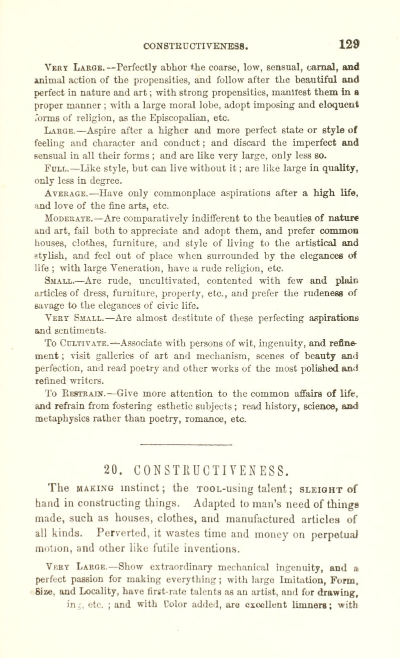 Vert Large.—Perfectly ablior the coarse, low, sensual, carnal, and animal action of the propensities, and follow after the beautiful and perfect in nature and art; with strong propensities, manifest them in a proper manner ; with a large moral lobe, adopt imposing and eloquent forms of religion, as the Episcopalian, etc. Large.—Aspire after a higher and more perfect state or style of feeling and character and conduct; and discard the imperfect and sensual in all their forms ; and are like very large, only less so. Full.—Like style, but can live without it; are like large in quality, only less in degree. Average.—Have only commonplace aspirations after a high life, and love of the fine arts, etc. Moderate.—Are comparatively indifferent to the beauties of nature and art, fail both to appreciate and adopt them, and prefer common houses, clothes, furniture, and style of living to the artistical and stylish, and feel out of place when surrounded by the elegances of life ; with large Veneration, have a rude religion, etc. Small.—Are rude, uncultivated, contented with few and plain articles of dress, furniture, property, etc., and prefer the rudeness of savage to the elegances of civic life. Very Small.—Are almost destitute of these perfecting aspirations and sentiments. To Cultivate.—Associate with persons of wit, ingenuity, and refine¬ ment ; visit galleries of art and mechanism, scenes of beauty and perfection, and read poetry and other works of the most polished and refined writers. To Restrain.—Give more attention to the common affairs of life, and refrain from fostering esthetic subjects ; read history, science, and metaphysics rather than poetry, romance, etc. 20. CONSTRUCTIYENESS. The making instinct; the TOOL-using talent; sleight of hand in constructing things. Adapted to man’s need of things made, such as houses, clothes, and manufactured articles of all kinds. Perverted, it wastes time and money on perpetual motion, and other like futile inventions. Very Large.—Show extraordinary mechanical ingenuity, and a perfect passion for making everything; with large Imitation, Form, Bisse, and Locality, have first-rate talents as an artist, and for drawing, in,', etc. ; and with Color added, are excellent limners; with
