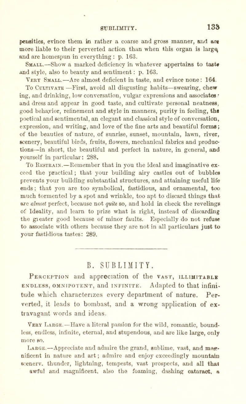 SUBLIMITY. 135 peii8ities, evince them in rather a coarse and gross manner, and ar* more liable to their perverted action than when this organ is largt^ and are homespun in everything : p. 163. Small.—Show a marked deficiency in whatever appertains to tast* and style, also to beauty and sentiment: p. 163. Very Small.—Are almost deficient iu taste, and evince none: 164. To Cultivate —First, avoid all disgusting habits—swearing, chew ing, and drinking, low conversation, vulgar expressions and associates • and dress and appear in good taste, and cultivate personal neatness, good beha,vior, refinement and style in manners, purity in feeling, the poetical and sentimental, an elegant and classical 6tyle of conversation, expression, and writing, and love of the fine arts and beautiful forms; of the beauties of nature, of sunrise, sunset, mountain, lawn, river, scenery, beautiful birds, fruits, flowers, mechanical fabrics and produc¬ tions—in short, the beautiful and perfect in nature, in general, and yourself in particular: 288. To Restrain.—Remember that in you the ideal and imaginative ex¬ ceed the practical; that your building airy castles out of bubbles prevents your building substantial structures, and attaining useful life ends; that you are too symbolical, fastidious, and ornamental, too much tormented by a spot and wrinkle, too apt to discard things that are almost perfect, because not quite so, and hold in check the revelings of Ideality, and learn to prize what is right, instead of discarding the greater good because of minor faults. Especially do not refuse to associate with others because they are not in all particulars just to your fastidious tastes: 289. B. SUBLIMITY. Perception and appreciation of the vast, illimitable endless, omnipotent, and infinite. Adapted to that infini¬ tude which characterizes every department of nature. Per¬ verted, it leads to bombast, and a wrong application of ex¬ travagant words and ideas. Very Faroe.—Have a literal passion for the wild, romantic, bound¬ less, endless, infinite, eternal, and stupendous, and are like large, only more so. Laroe.—Appreciate and admire the grand, sublime, vast, and mag¬ nificent in nature and art; admire and enjoy exceedingly mountain scenerv. thunder, lightning, tempests, vast prospects, and all thal awful and magnificent, also the foaming, dashing cataract, a