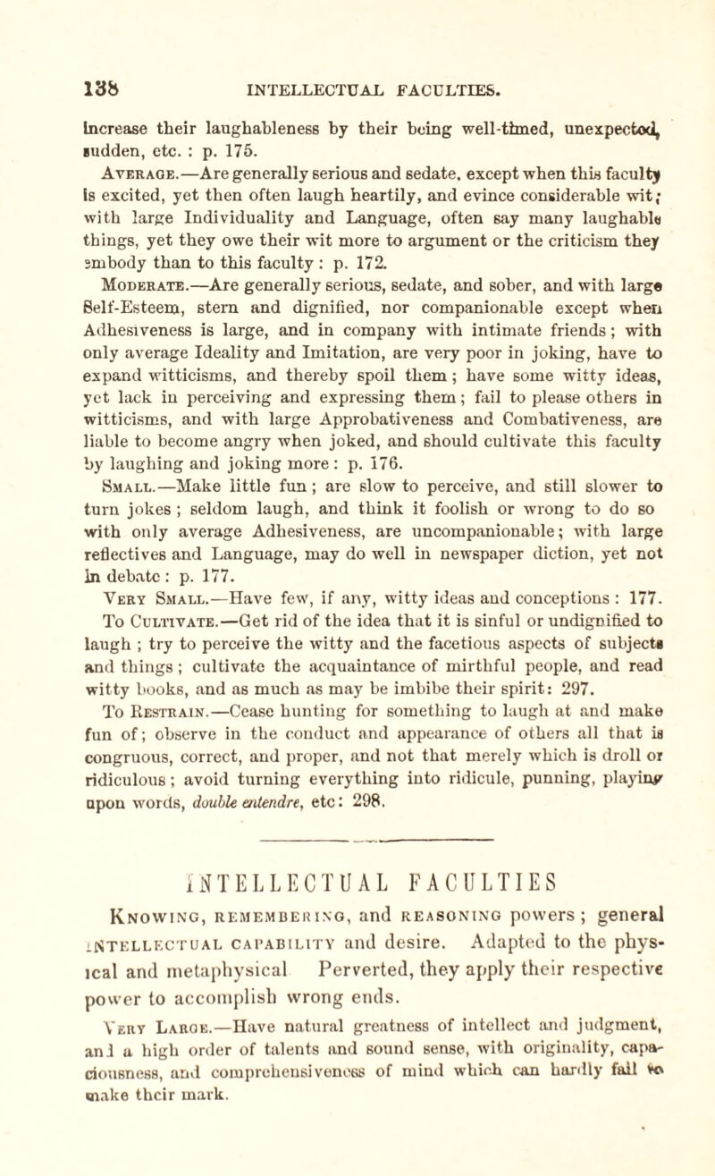 INTELLECTUAL FACULTIES. 13& Increase their laughableness by their being well-timed, unexpected, Hidden, etc. : p. 175. Average.—Are generally serious and sedate, except when this faculty is excited, yet then often laugh heartily, and evince considerable wit; with large Individuality and Language, often say many laughable things, yet they owe their wit more to argument or the criticism they embody than to this faculty : p. 172. Moderate.—Are generally serious, sedate, and sober, and with large Self-Esteem, stern and dignified, nor companionable except when Adhesiveness is large, and in company with intimate friends; with only average Ideality and Imitation, are very poor in joking, have to expand witticisms, and thereby spoil them; have some witty ideas, yet lack in perceiving and expressing them; fail to please others in witticisms, and with large Approbativeness and Combativeness, are liable to become angry when joked, and should cultivate this faculty by laughing and joking more : p. 176. Small.—Make little fun; are slow to perceive, and still slower to turn jokes ; seldom laugh, and think it foolish or wrong to do so with only average Adhesiveness, are uncompanionable; with large reflectives and Language, may do well in newspaper diction, yet not in debate : p. 177. Very Small.—Have few, if any, witty ideas and conceptions : 177. To Cultivate.—Get rid of the idea that it is sinful or undignified to laugh ; try to perceive the witty and the facetious aspects of subjects and things; cultivate the acquaintance of mirthful people, and read witty books, and as much as may be imbibe their spirit: 297. To Restrain.—Cease hunting for something to laugh at and make fun of; observe in the conduct and appearance of others all that ia congruous, correct, and proper, and not that merely which is droll or ridiculous; avoid turning everything into ridicule, punning, playiuy upon words, double entendre, etc: 298. INTELLECTUAL FACULTIES Knowing, remembering, and reasoning powers; general intellectual capability and desire. Adapted to the phys¬ ical and metaphysical Perverted, they apply their respective power to accomplish wrong ends. Very Large.—Have natural greatness of intellect and judgment, an.l a high order of talents and sound sense, with originality, capa¬ ciousness, and comprehensiveness of mind which car hardly fail Vo make their mark.