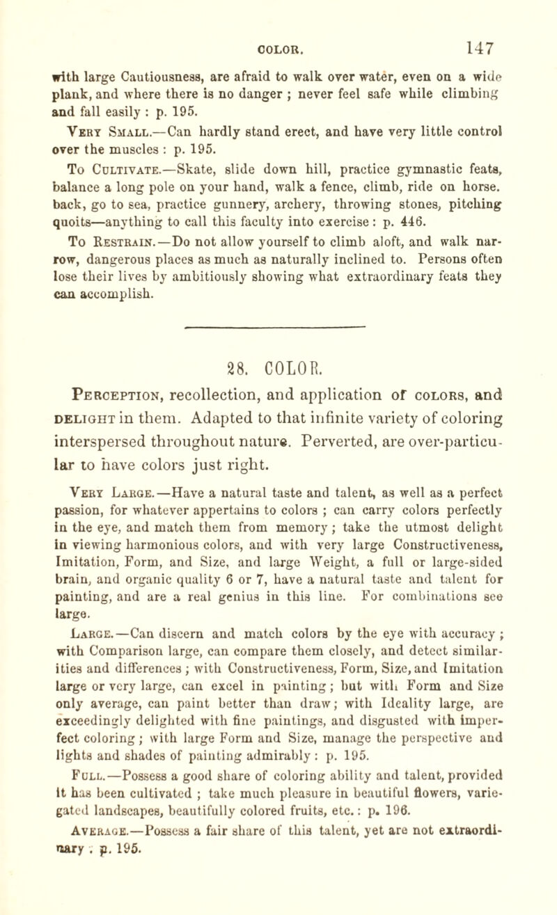 with large Cautiousness, are afraid to walk over water, even on a wide plank, and where there is no danger ; never feel safe while climbing and fall easily : p. 195. Very Small.—Can hardly stand erect, and have very little control over the muscles : p. 195. To Cultivate.—Skate, slide down hill, practice gymnastic feats, balance a long pole on your hand, walk a fence, climb, ride on horse, back, go to sea, practice gunnery, archery, throwing stones, pitching quoits—anything to call this faculty into exercise : p. 446. To Restrain.—Do not allow yourself to climb aloft, and walk nar¬ row, dangerous places as much as naturally inclined to. Persons often lose their lives by ambitiously showing what extraordinary feats they can accomplish. 28. COLOR. Perception, recollection, and application of colors, and delight in them. Adapted to that infinite variety of coloring interspersed throughout nature. Perverted, are over-particu¬ lar to have colors just right. Very Large.—Have a natural taste and talent, as well as a perfect passion, for whatever appertains to colors ; can carry colors perfectly in the eye, and match them from memory; take the utmost delight in viewing harmonious colors, and with very large Constructiveness, Imitation, Form, and Size, and large Weight, a full or large-sided brain, and organic quality 6 or 7, have a natural taste and talent for painting, and are a real genius in this line. For combinations see large. Large.—Can discern and match colors by the eye with accuracy ; with Comparison large, can compare them closely, and detect similar¬ ities and differences ; with Constructiveness, Form, Size, and Imitation large or very large, can excel in painting ; but with Form and Size only average, can paint better than draw; with Ideality large, are exceedingly delighted with fine paintings, and disgusted with imper¬ fect coloring; with large Form and Size, manage the perspective and lights and shades of painting admirably : p. 195. Full.—Possess a good share of coloring ability and talent, provided it has been cultivated ; take much pleasure in beautiful flowers, varie¬ gated landscapes, beautifully colored fruits, etc.: p. 196. Average.—Possess a fair share of this talent, yet are not extraordi¬ nary . p. 195.