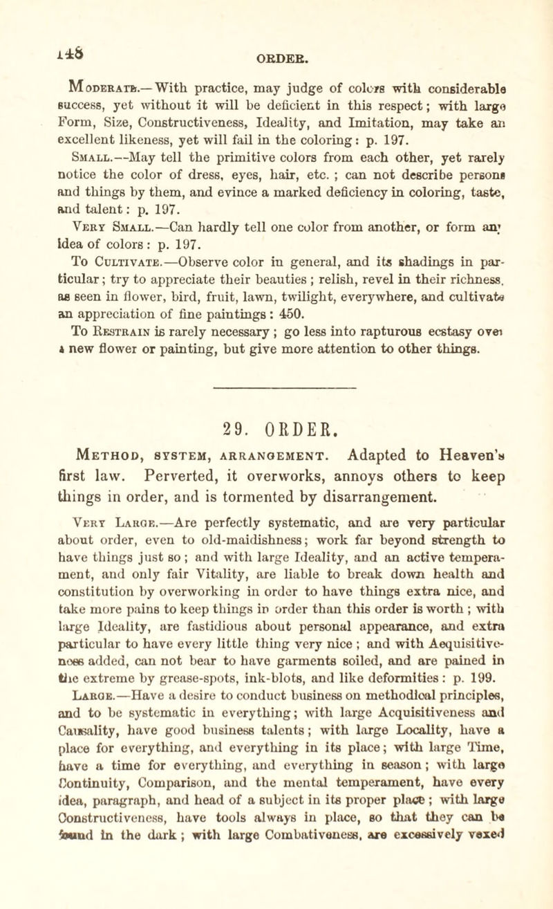 OEDEE. idtS M oderatbi.—With practice, may judge of colors with considerable success, yet without it will be deficient in this respect; with largo Form, Size, Constructiveness, Ideality, and Imitation, may take an excellent likeness, yet will fail in the coloring: p. 197. Small.—May tell the primitive colors from each other, yet rarely notice the color of dress, eyes, hair, etc. ; can not describe persons and things by them, and evince a marked deficiency in coloring, taste, and talent: p. 197. Very Small.-—Can hardly tell one color from another, or form an; Idea of colors: p. 197. To Cultivate.—Observe color in general, and its shadings in par¬ ticular ; try to appreciate their beauties ; relish, revel in their richness, as seen in flower, bird, fruit, lawn, twilight, everywhere, and cultivate an appreciation of fine paintings : 450. To Restrain is rarely necessary ; go less into rapturous ecstasy ovei * new flower or painting, but give more attention to other things. 29. ORDER. Method, system, arrangement. Adapted to Heaven’s first law. Perverted, it overworks, annoys others to keep things in order, and is tormented by disarrangement. Very Large.—Are perfectly systematic, and are very particular about order, even to old-maidishness; work far beyond strength to have things just so ; and with large Ideality, and an active tempera¬ ment, and only fair Vitality, are liable to break down health and constitution by overworking in order to have things extra nice, and take more pains to keep things in order than this order is worth ; with large Ideality, are fastidious about personal appearance, and extra particular to have every little thing very nice ; and with Acquisitive¬ ness added, can not bear to have garments soiled, and are pained in the extreme by grease-spots, ink-blots, and like deformities : p. 199. Large.—Have a desire to conduct business on methodical principles, and to be systematic in everything; with large Acquisitiveness and Cawsality, have good business talents; with huge Locality, have a place for everything, and everything in its place; with large Time, have a time for everything, and everything in season; with large Continuity, Comparison, and the mental temperament, have every idea, paragraph, and head of a subject in its proper place ; with large Oonstructiveness, have tools always in place, so that they can be {Mind In the dark ; with large Combativeness. are excessively vexed