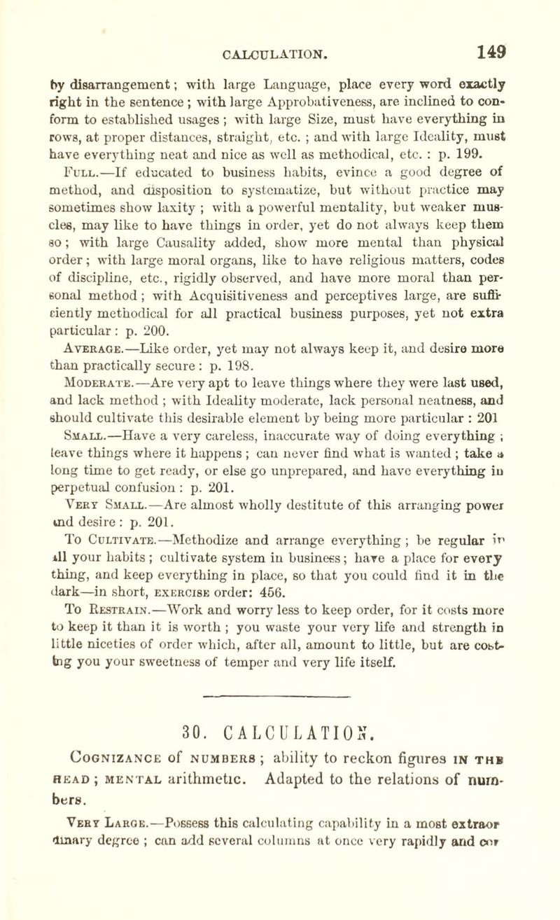 by disarrangement; with large Language, place every word exactly right in the sentence ; with large Approbativeness, are inclined to con¬ form to established usages ; with large Size, must have everything in rows, at proper distances, straight, etc. ; and with large Ideality, must have everything neat and nice as well as methodical, etc. : p. 199. Full.—If educated to business habits, evince a good degree of method, and disposition to systematize, but without practice may sometimes show laxity ; with a powerful mentality, but weaker mus¬ cles, may like to have things in order, yet do not always keep them so; with large Causality added, show more mental than physical order; with large moral organs, like to have religious matters, codes of discipline, etc., rigidly observed, and have more moral than per¬ sonal method; with Acquisitiveness and perceptives large, are suffi¬ ciently methodical for all practical business purposes, yet not extra particular: p. 200. Average.—Like order, yet may not always keep it, and desire more than practically secure : p. 198. Moderate.—Are very apt to leave things where they were last used, and lack method ; with Ideality moderate, lack personal neatness, and should cultivate this desirable element by being more particular : 201 Small.—Have a very careless, inaccurate way of doing everything ; leave things where it happens ; can never find what is wanted ; take a long time to get ready, or else go unprepared, and have everything in perpetual confusion : p. 201. Very Small.—Are almost wholly destitute of this arranging power ind desire : p. 201. To Cultivate.—Methodize and arrange everything ; be regular in rll your habits ; cultivate system in business; have a place for every thing, and keep everything in place, so that you could find it in the dark—in short, exercise order: 456. To Restrain.—Work and worry less to keep order, for it costs more to keep it than it is worth ; you waste your very life and strength in little niceties of order which, after all, amount to little, but are cost¬ ing you your sweetness of temper and very life itself. 30. CALCULATION. Cognizance of numbers ; ability to reckon figures in thb head ; mental arithmetic. Adapted to the relations of num¬ bers. Very Large.—Possess this calculating capability in a most extraor Unary degree ; can add several columns at once very rapidly and cor