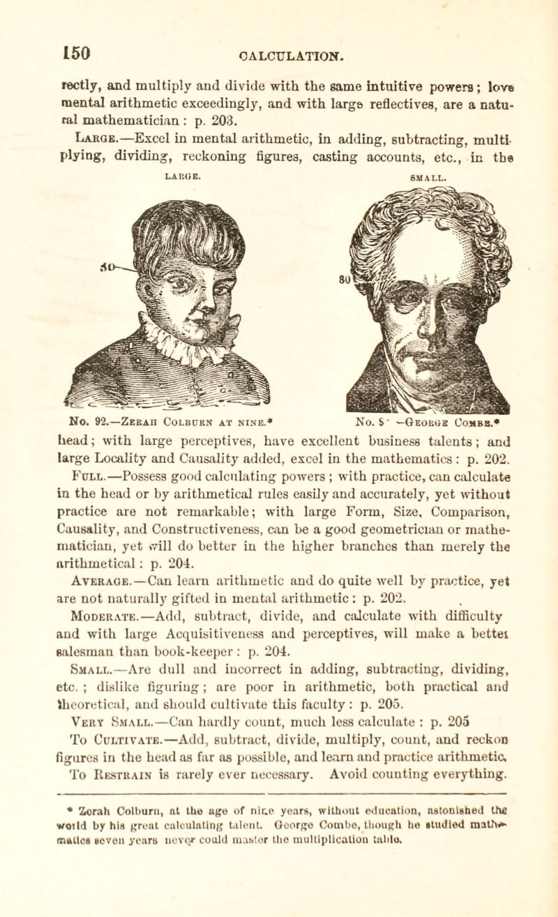 rectly, and multiply and divide with the same intuitive powers; love mental arithmetic exceedingly, and with large reflectives, are a natu¬ ral mathematician: p. 203. Large.—Excel in mental arithmetic, in adding, subtracting, multi- plying, dividing, reckoning figures, casting accounts, etc., in the large. small. No. 92.—Zeraii Colburn at nine.* No. S' —Geokoe Combs.* head; with large perceptives, have excellent business talents; and large Locality and Causality added, excel in the mathematics : p. 202. Full.—Possess good calculating powers ; with practice, can calculate in the head or by arithmetical rules easily and accurately, yet without practice are not remarkable; with large Form, Size, Comparison, Causality, and Constructiveness, can be a good geometrician or mathe¬ matician, yet >7ill do better in the higher branches than merely the arithmetical: p. 204. Average.—Can learn arithmetic and do quite well by practice, yet are not naturally gifted in mental arithmetic ; p. 202. Moderate.—Add, subtract, divide, and calculate with difficulty and with large Acquisitiveness and perceptives, will make a bettei salesman than book-keeper : p. 204. Small.—Are dull and incorrect in adding, subtracting, dividing, etc. ; dislike figuring ; are poor in arithmetic, both practical and theoretical, and should cultivate this faculty : p. 205. Very Small.—Can hardly count, much less calculate : p. 205 To Cultivate.—Add, subtract, divide, multiply, count, and reckon figures in the head as far as possible, and learn and practice arithmetic. To Restrain is rarely ever necessary. Avoid counting everything. • Zorah Colburn, at the age of nir.o years, without education, astonished the world by his groat calculating talent. Goorgo Combe, though he studied mathe¬ matics seven years never could mastor the multiplication table.