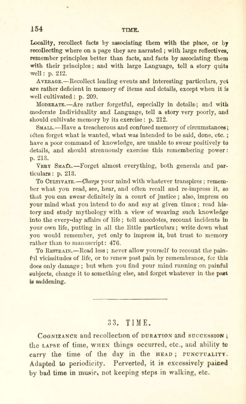 Locality, recollect facts by associating them with the place, or by recollecting where on a page they are narrated ; with large reflectives, remember principles better than facts, and facts by associating them with their principles; and with large Language, tell a story quits well: p. 212. Average.—Recollect leading events and interesting particulars, yet are rather deficient in memory of items and details, except when it is well cultivated : p. 209. Moderate.—Are rather forgetful, especially in details-; and with moderate Individuality and Language, tell a story very poorly, and should cultivate memory by its exercise : p. 212. Small.—Have a treacherous and confused memory of circumstances; often forget what is wanted, what was intended to be said, done, etc. ; have a poor command of knowledge, are unable to swear positively to details, and should strenuously exercise this remembering power: p. 213. Very SmaCl.—Forget almost everything, both generals and par¬ ticulars : p. 213. To Cultivate.—Charge your mind with whatever transpires ; remem¬ ber what you read, see, hear, and often recall and re-impress it, so that you can swear definitely in a court of justice ; also, impress on your mind what you intend to do and say at given times ; read his¬ tory and study mythology with a view of weaving such knowledge into the every-day affairs of life ; tell anecdotes, recount incidents in your own life, putting in all the little particulars; write down what you would remember, yet only to impress it, but trust to memory rather than to manuscript: 476. To Restrain.—Read less ; never allow yourself to recount the pain¬ ful vicissitudes of life, or to renew past pain by remembrance, for this does only damage ; but when you find your mind running on painful subjects, change it to something else, and forget whatever in the past is saddening. 3 3. TIME. Cognizance and recollection of duration and succession ; the lapse of time, when things occurred, etc., and ability to carry the time of the day in the head ; punctuality. Adapted to periodicity. Perverted, it is excessively pained by bad time in music, not keeping steps in walking, etc.