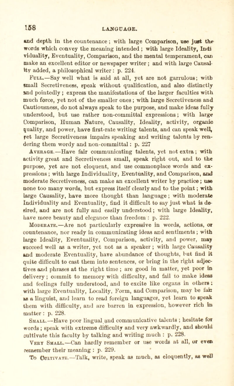 ind depth in the countenance; with large Comparison, use just the words which convey the meaning intended ; with large Ideality, Indi viduality, Eventuality, Comparison, and the mental temperament, can make an excellent editor or newspaper writer ; and with large Causal¬ ity added, a philosophical writer : p. 224. Full.—Say well what is 6aid at all, yet are not garrulous; with small Secretiveness, speak without qualification, and also distinctly and pointedly ; express the manifestations of the larger faculties with much force, yet not of the smaller ones ; with large Secretiveness and Cautiousness, do not always speak to the purpose, and make ideas fully understood, but use rather non-committal expressions; with large Comparison, Human Nature, Causality, Ideality, activity, organic quality, and power, have first-rate writing talents, and can speak well, yet large Secretiveness impairs speaking and writing talents by ren¬ dering them wordy and non-committal: p. 227 Average.—Have fair communicating talents, yet not extra; with activity great and Secretiveness small, speak right out, and to the purpose, yet are not eloquent, and use commonplace words and ex¬ pressions ; with large Individuality, Eventuality, and Comparison, and moderate Secretiveness, can make an excellent writer by practice ; use none too many words, but express itself clearly and to the point; with large Causality, have more thought than language; with moderate Individuality and Eventuality, find it difficult to say just what is de¬ sired, and are not fully and easily understood; with large Ideality, have more beauty and elegance than freedom : p. 222. Moderate.—Are not particularly expressive in words, actions, or countenance, nor ready in communicating ideas and sentiments; with large Ideality, Eventuality, Comparison, activity, and power, may succeed well as a writer, yet not as a speaker; with large Causality and moderate Eventuality, have abundance of thoughts, but find it quite difficult to cast them into sentences, or bring in the right adjec¬ tives and phrases at the right time ; are good in matter, yet poor in delivery; commit to memory with difficulty, and fail to make ideas and feelings fully understood, and to excite like organs in others ; with large Eventuality, Locality, Form, and Comparison, may be lair &s a linguist, and learn to read foreign languages, yet learn to speak them with difficulty, and are barren in expression, however rich in matter : p. 228. Small.—Have poor lingual and communicative talents ; hesitate for words ; speak with extreme difficulty and veiy awkwardly, and should cultivate this faculty by talking and writing much : p. 228. Vert Small.—Can hardly remember or use woids at all, or even remember their meaning : p. 229. To Cultivate.—Talk, write, speak as much, as eloquently, as well