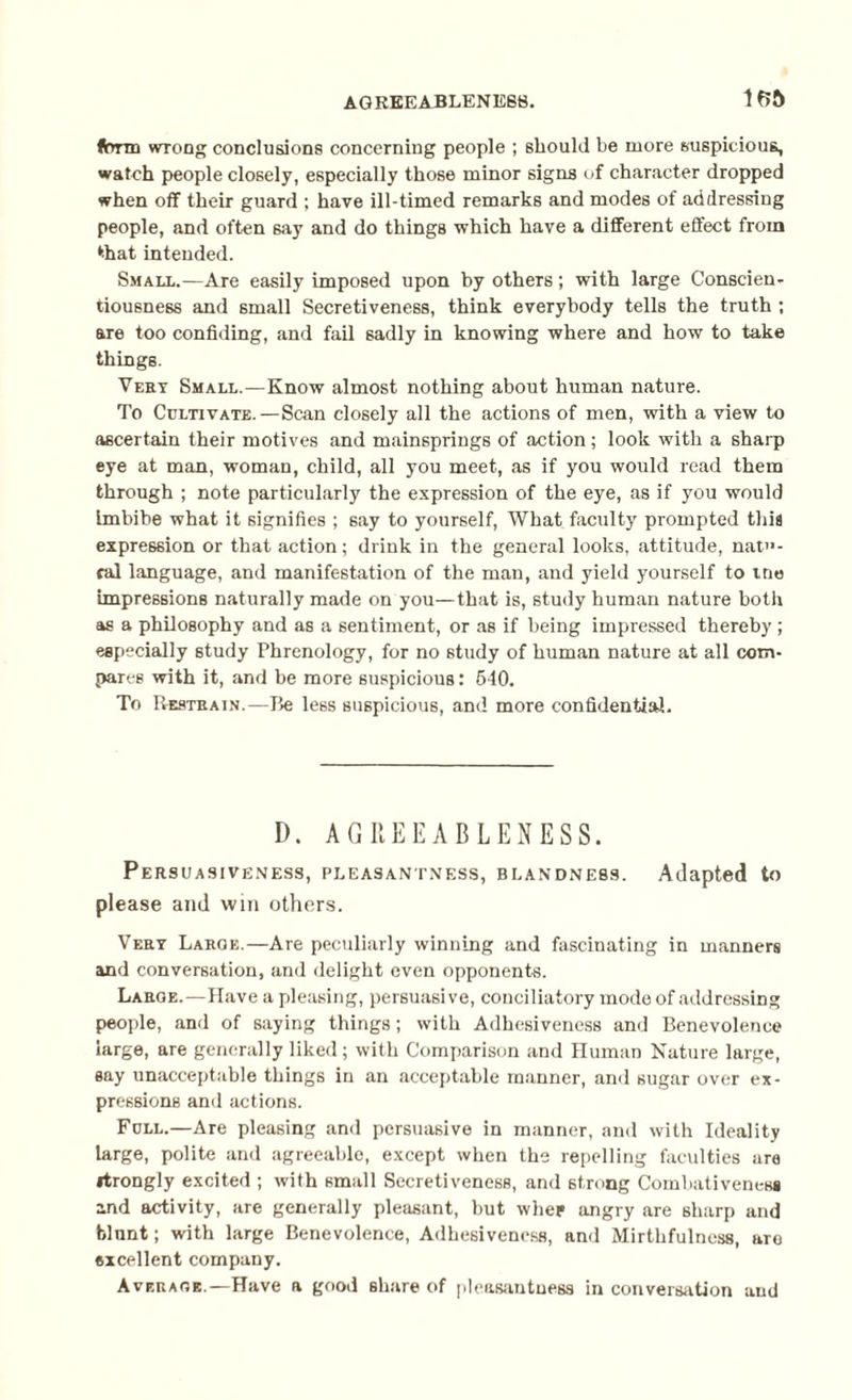 form wrong conclusions concerning people ; should be more suspicious, watch people closely, especially those minor signs of character dropped when off their guard ; have ill-timed remarks and modes of addressing people, and often 6ay and do things which have a different effect from that intended. Small.—Are easily imposed upon by others; with large Conscien¬ tiousness and small Secretiveness, think everybody tells the truth ; are too confiding, and fail sadly in knowing where and how to take things. Vest Small.—Know almost nothing about human nature. To Cultivate.—Scan closely all the actions of men, with a view to ascertain their motives and mainsprings of action; look with a sharp eye at man, woman, child, all you meet, as if you would read them through ; note particularly the expression of the eye, as if you would Imbibe what it signifies ; say to yourself, What faculty prompted this expression or that action; drink in the general looks, attitude, natu¬ ral language, and manifestation of the man, and yield yourself to tne impressions naturally made on you—that is, study human nature both as a philosophy and as a sentiment, or as if being impressed thereby ; especially study Phrenology, for no study of human nature at all com¬ pares with it, and be more suspicious: 540. To Restrain.—Be less suspicious, and more confidential. D. AGREEABLENESS. Persuasiveness, pleasantness, blandness. Adapted to please and win others. Vert Large.—Are peculiarly winning and fascinating in manners and conversation, and delight even opponents. Large.—Have a pleasing, persuasive, conciliatory mode of addressing people, and of saying things; with Adhesiveness and Benevolence large, are generally liked; with Comparison and Human Nature large, say unacceptable things in an acceptable manner, and sugar over ex¬ pressions and actions. Full.—Are pleasing and persuasive in manner, and with Ideality large, polite and agreeable, except when the repelling faculties are itrongly excited ; with small Secretiveness, and strong Combativeness and activity, are generally pleasant, but whep angry are sharp and blunt; with large Benevolence, Adhesiveness, and Mirthfulness, are excellent company. Average.—Have a good share of pleasantness in conversation and