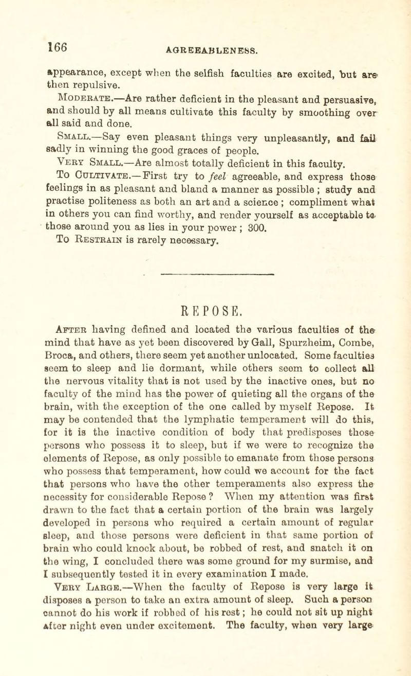 appearance, except when the selfish faculties are excited, but are then repulsive. Moderate.—Are rather deficient in the pleasant and persuasive, and should by all means cultivate this faculty by smoothing over all said and done. Small.—Say even pleasant things very unpleasantly, and fail sadly in winning the good graces of people. Very Small.—Are almost totally deficient in this faculty. To Cultivate.— First try to feel agreeable, and express those feelings in as pleasant and bland a manner as possible ; study and practise politeness as both an art and a science ; compliment what in others you can find worthy, and render yourself as acceptable te those around you as lies in your power ; 300. To Restrain is rarely necessary. REPOSE. After having defined and located the various faculties of the mind that have as yet been discovered by Gall, Spurzheim, Combe, Broca, and others, there seem yet another unlocated. Some faculties seem to sleep and lie dormant, while others seem to colleot all the nervous vitality that is not used by the inactive ones, but no faculty of the mind has the power of quieting all the organs of the brain, with the exception of the one called by myself Repose. It may be contended that the lymphatic temperament will do this, for it is the inactive condition of body that pi-edisposes those persons who possess it to sleep, but if we were to recognize the elements of Repose, as only possible to emanate from those persons who possess that temperament, how could we account for the fact that persons who have the other temperaments also express the necessity for considerable Repose ? When my attention was first drawn to the fact that a certain portion of the brain was largely developed in persons who required a certain amount of regular sleep, and those persons were deficient in that same portion of brain who could knock about, be robbed of rest, and snatch it on the wing, I concluded there was some ground for my surmise, and I subsequently tested it in every examination I made. Very Large.—When the faculty of Repose is very large it disposes a person to take an extra amount of sleep. Such a person cannot do his work if robbod of his rost; he could not sit up night after night even under excitement. The faculty, when very large