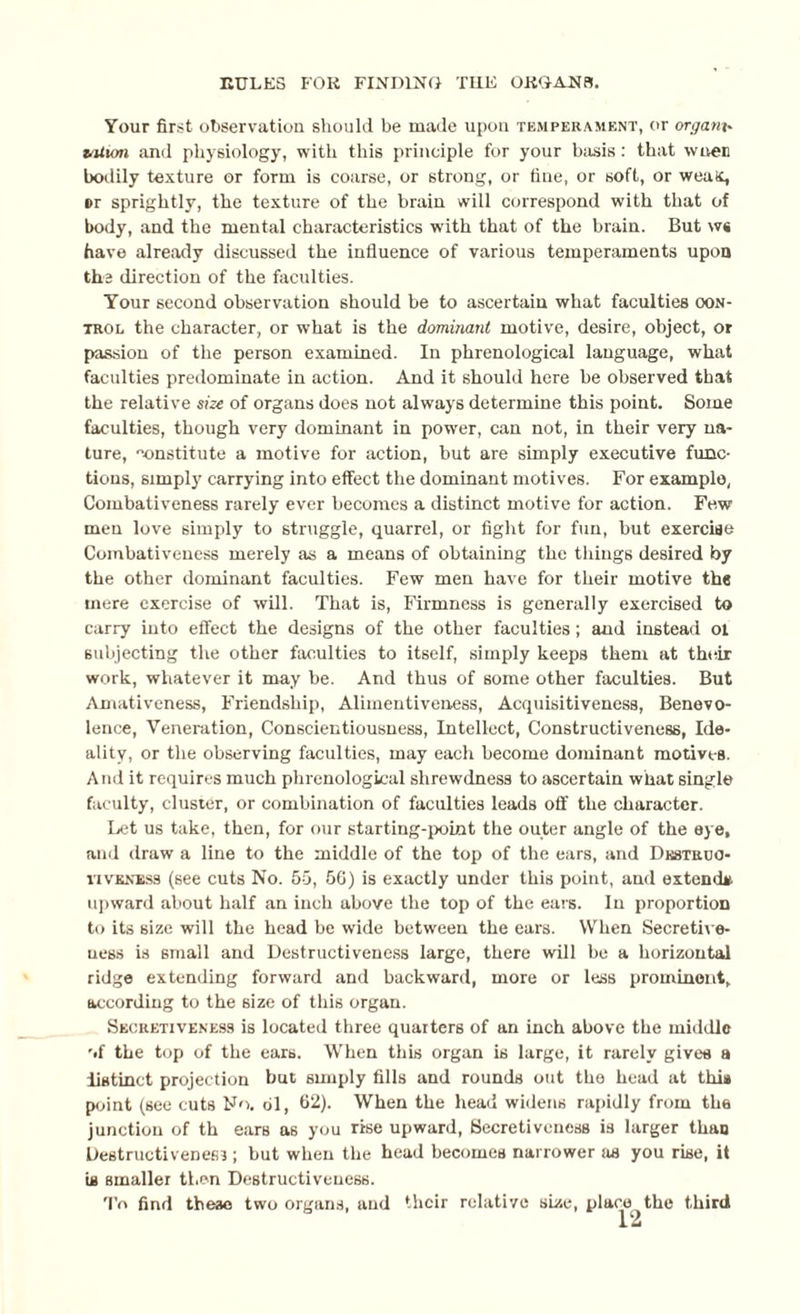 Your first observation should be made upon temperament, or orgam- taiion and physiology, with this principle for your basis : that w iver: bodily texture or form is coarse, or strong, or fine, or soft, or weax, er sprightly, the texture of the brain will correspond with that of body, and the mental characteristics with that of the brain. But ws have already discussed the influence of various temperaments upon the direction of the faculties. Your second observation should be to ascertain what faculties con¬ trol the character, or what is the dominant motive, desire, object, or passion of the person examined. In phrenological language, what faculties predominate in action. And it should here be observed that the relative size of organs does not always determine this point. Some faculties, though very dominant in power, can not, in their very na¬ ture, constitute a motive for action, but are simply executive func¬ tions, simply carrying into effect the dominant motives. For example, Combativeness rarely ever becomes a distinct motive for action. Few men love simply to struggle, quarrel, or fight for fun, but exercise Combativeness merely as a means of obtaining the things desired by the other dominant faculties. Few men have for their motive the mere exercise of will. That is, Firmness is generally exercised to carry into effect the designs of the other faculties; and instead oi subjecting the other faculties to itself, simply keeps them at their work, whatever it may be. And thus of some other faculties. But Amativeness, Friendship, Alimentiveness, Acquisitiveness, Benevo¬ lence, Veneration, Conscientiousness, Intellect, Constructiveness, Ide¬ ality, or the observing faculties, may each become dominant motives. And it requires much phrenological shrewdness to ascertain what single faculty, cluster, or combination of faculties leads off the character. Let us take, then, for our starting-point the outer angle of the eye, and draw a line to the middle of the top of the ears, and Dkstuuo- nvKNESs (see cuts No. 55, 56) is exactly under this point, and extend*, upward about half an inch above the top of the ears. In proportion to its size will the head be wide between the ears. When Secretive- uess is small and Destructiveness large, there will be a horizontal ridge extending forward and backward, more or less prominent, according to the size of this organ. Secretiveness is located three quarters of an inch above the middle ’>f the top of the ears. When this organ is large, it rarely gives a distinct projection hut simply fills and rounds out the head at this point (see cuts No. 61, 62). When the head widens rapidly from the junction of th ears as you rise upward, Secretiveness is larger than Destructiveness ; but when the head becomes narrower as you rise, it is smaller then Destructiveness. To find these two organs, and their relative size, place the third 1 U