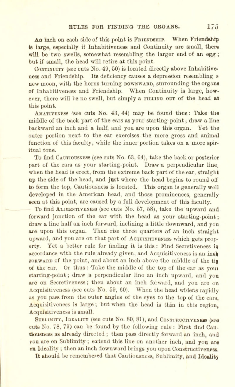An inch on each side of this point is Friendship. When Friendship is large, especially if Inhabitiveness and Continuity are small, there will be two swells, somewhat resembling the larger end of an egg ; but if small, the head will retire at this point. Continuity (see cuts No. 49, 50) is located directly above Inhabitive¬ il ess and Friendship. Its deficiency causes a depression resembling a new moon, with the horns turning downward, surrounding the organs of Inhabitiveness and Friendship. When Continuity is large, how¬ ever, there will be no swell, but simply a filling out of the head at this point. Amativeness ''see cuts No. 43, 44) may be found thus: Take the middle of the back part of the ears as your starting-point; draw a line backward an inch and a half, and you are upon this organ. Yet the outer portion next to the ear exercises the more gross and animal function of this faculty, while the inner portion takes on a more spir¬ itual tone. To find Cautiousness (see cuts No. G3, 04), take the back or posterior part of the ears as your starting-point. Draw a perpendicular line, when the head is erect, from the extreme back part of the ear, straight up the side of the head, and just where the head begins to round off to form the top, Cautiousness is located. This organ is generally well developed in the American head, and those prominences, generally seen at this point, are caused by a full development of this faculty. To find Alimentiveness (see cuts No. 67, 58), take the upward and forward junction of the ear with the head as your starting-point; draw a line half an inch forward, inclining a little downward, and you are upon this organ. Then rise three quarters of an inch straight upward, and you are on that part of Acquisitiveness which gets prop¬ erty. Yet a better rule for finding it is this: Find Secretiveness ia accordance with the rule already given, and Acquisitiveness is an inc)| forward of the point, and about an inch above the middle of the tij of the ear. Or thus : Take the middle of the top of the ear as youi starting-point; draw a perpendicular line an inch upward, and you arc on Secretiveness; then about an inch forward, and you are on Acquisitiveness (see cuts No. 59, 60). When the head widens rapidly as you pass from the outer angles of the eyes to the top of the ears, Acquisitiveness is large; but when the head is thin in this region, Acquisitiveness is small. Sublimity, Ideality (sec cuts No. 80, 81), and Constructiveness (see cuts No. 78, 79) can be found by the following rule: First find Cau¬ tiousness as already directed ; then pass directly forward an inch, and vou are on Sublimity ; extend this line on another inch, and you are tn Ideality ; then an inch downward brings you upon Constructiveness. It should be remembered that Cautiousness, Sublimity, and Ideality
