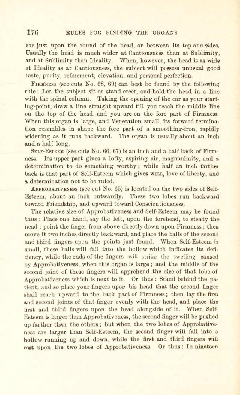 are just upon the round of the head, or between its top and sides. Usually the head is much wider at Cautiousness than at Sublimity, and at Sublimity than Ideality. When, however, the head is as wide at Ideality as at Cautiousness, the subject will possess unusual good laste, purity, refinement, elevation, and personal perfection. FmsfNESs (see cuts No. 68, 69) can best be found by the following rule: Let the subject sit or stand erect, and hold the head in a line with the spinal column. Taking the opening of the ear as your start¬ ing-point, draw a line straight upward till you reach the middle line on the top of the head, and you are on the fore part of Firmness When this organ is large, and Veneration small, its forward termina¬ tion resembles in shape the fore part of a smoothing-iron, rapidly widening as it runs backward. The organ is usually' about an inch and a half long. Self-Esteem (see cuts No. 66, 67) is an inch and a half back of Firm¬ ness. Its upper part gives a lofty, aspiring air, magnanimity, and a determination to do something worthy; while half an inch farther back is that part of Self-Esteem which gives will, love of liberty, and a determination not to be ruled. Approbativeness (see cut No. 65) is located on the two sides of Self- Esteem, about an inch outwardly. These two lobes run backward toward Friendship, and upward toward Conscientiousness. The relative size of Approbativeness and Self-Esteem may be found thus: Place one hand, say the left, upon the forehead, to steady the Head ; point the finger from above directly down upon Firmness ; then move it two inches directly backward, and place the balls of the second and third fingers upon the points just found. When Self-Esteem is small, these balls will fall into the hollow which indicates its defi¬ ciency, while the ends of the fingers will strike the swelling caused by Approbativeness, when this organ is large ; and the middle of the second joint of these fingers will apprehend the size of that lobe of Approbativeness which is next to it. Or thus : Stand behind the pa¬ tient, and so place your fingers upon his head that the second finger shall reach upward to the back part of Firmness; then lay the first and second joints of that finger evenly with the head, and place the first and third fingers upon the head alongside of it. When Self- Esteem is larger than Approbativeness, the second finger will be pushed up farther than the others ; but when the two lobes of Approbative¬ ness are larger than Self-Esteem, the second finger will fall into a hollow running up and down, while the first and third fingers will ifwt upon the two lobos of Approbativeness. Or thus: In uinotoen