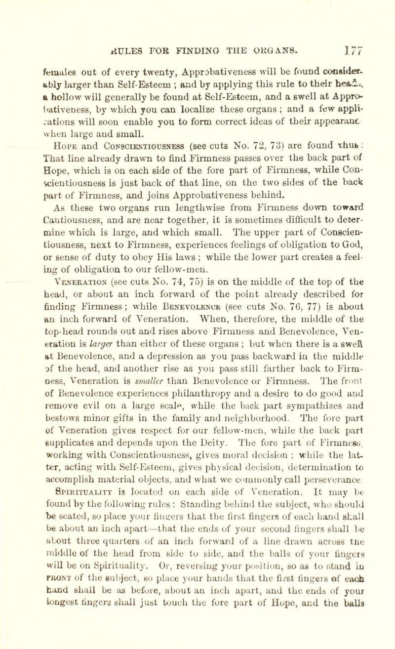 females out of every twenty, Approbativeness will be found consider- ably larger than Self-Esteem ; and by applying this rule to their heal., a hollow will generally be found at Self-Esteem, and a swell at Appro bativeness, by which you can localize these organs ; and a few appli¬ cations will soon enable you to form correct ideas of their appearanc when large aud small. Hope and Conscientiousness (see cuts No. 72, 73) are found thus. That line already drawn to find Firmness passes over the back part of Hope, which is on each side of the fore part of Firmness, while Con¬ scientiousness is just back of that line, on the two sides of the back part of Firmness, and joins Approbativeness behind. As these two organs run lengthwise from Firmness down toward Cautiousness, and are near together, it is sometimes difficult to deter¬ mine which is large, and which small. The upper part of Conscien¬ tiousness, next to Firmness, experiences feelings of obligation to God, or sense of duty to obey His laws; while the lower part creates a feel ing of obligation to our fellow-men. Veneration (see cuts No. 74, 75) is on the middle of the top of the head, or about an inch forward of the point already described for finding Firmness; while Benevolence (see cuts No. 76, 77) is about an inch forward of Veneration. When, therefore, the middle of the top-head rounds out and rises above Firmness and Benevolence, Ven¬ eration is larger than either of these organs ; but when there is a swell at Benevolence, and a depression as you pass backward in the middle of the head, and another rise as you pass still farther back to Firm¬ ness, Veneration is smaller than Benevolence or Firmness. The front of Benevolence experiences philanthropy and a desire to do good aud remove evil on a large scale, while the back part sympathizes and bestows minor gifts in the family and neighborhood. The fore part of Veneration gives respect for our fellow-men, while the back part supplicates and depends upon the Deity. The fore part of Firmness, working with Conscientiousness, gives moral decision ; while the lat¬ ter, acting with Self-Esteem, gives physical decision, determination to accomplish material objects, and what we commonly call perseverance. Spirituality is located on each side of Veneration. It may be found by the following rules : Standing behind the subject, who should be seated, so place your fingers that the first fingers of each hand shall be about an inch apart—that the ends of your second fingers shall be about three quarters of an inch forward of a line drawn across tne middle of the head from side to side, and the balls of your fingers will be on Spirituality. Or, reversing your position, so as to stand in front of the subject, so place your hands that the fust fingers of each hand shall be as before, about au inch apart, and the ends of your longest lingers shall just touch the fore part of Hope, aud the bulls
