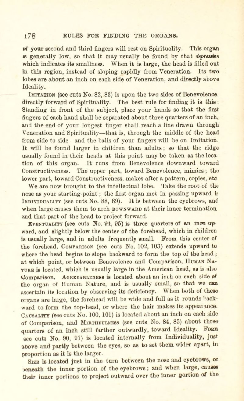 rrf your second and third fingers will rest on Spirituality. This organ <s generally low, so that it may usually be found by that depression which indicates its smallness. When it is large, the head is filled out in this region, instead of sloping rapidly from Veneration. Its two lobes are about an inch on each side of Veneration, and directly above Ideality. Imitation (see cuts No. 82, 83) is upon the two sides of Benevolence, directly forward of Spirituality. The best rule for finding it is this : Standing in front of the subject, place your hands so that the first fingers of each hand shall be separated about three quarters of an inch, and the end of your longest finger shall reach a line drawn through Veneration and Spirituality—that is, through the middle of the head from side to side—and the balls of your fingers will be on Imitation. It will be found larger in children than adults; so that the ridge usually found in their heads at this point may be taken as the loca¬ tion of this organ. It runs from Benevolence downward toward Constructiveness. The upper part, toward Benevolence, mimics; the lower part, toward Constructiveness, makes after a pattern, copies, etc. We are now brought to the intellectual lobe. Take the root of the nose as your starting-point; the first organ met in passing upward it Individuality (see cuts No. 88, 89). It is between the eyebrows, and when large causes them to arch downward at their inner termination and that part of the head to project forward. Eventuality (see cuts No. 94, 95) is three quarters or an men up¬ ward, and slightly below the center of the forehead, which in children is usually large, and in adults frequently small. From this center of the forehead, Comparison (see cuts No. 102, 103) extends upward to where the bead begins to slope backward to form the top of the bead ; at which point, or between Benevolence and Comparison, Human Na¬ ture is located, which is usually large in the American head, as is also Comparison. Agreeableness is located about an inch on each side of the organ of Human Nature, and is usually small, so that wc can ascertain its location by observing its deficiency. When both of these organs are large, the forehead will be wide and full as it rounds back¬ ward to form the top-head, or where the hair makes its appearance. Causality (see cuts No. 100, 101) is located about an inch on each jide of Comparison, and Mirtiieulness (see cuts No. 84, 85) about three quarters of an inch still farther outwardly, toward Ideality. Form see cut3 No. 90, 91) is located internally from Individuality, just aoove and partly between the eyes, so as to set them wider apart, in proportion as it is the larger. Kiv.bi Lb located just in the turn between the nose and eyebrows, or 'jcneuth the inner portion of the eyebrows; and when large, causes Choir inner portions to project outward over the inner portion of the