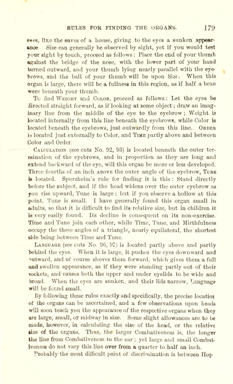 ores, line the eaves of a house, giving to the eyes a sunken appear¬ ance Size can generally be observed by sight, yet if you would test yonr sight by touch, proceed as follows : Place the end of your thumb against the bridge of the nose, with the lower part of your hand turned outward, and your thumb lying nearly parallel with the eye¬ brows, and the ball of your thumb will be upon Size. When this organ is large, there will be a fullness in this region, as if half a bean were beneath your thumb. To find Weight and Color, proceed as follows: Let the eyes be directed straight forward, as if looking at some object; draw an imag¬ inary line from the middle of the eye to the eyebrow ; Weight is located internally from this line beneath the eyebrows, while Color is located beneath the eyebrows, just outwardly from this line. Order is located just externally to Color, and Time partly above and between Color and Order. Calculation (see cuts No. 92, 93) is located beneath the outer ter¬ mination of the eyebrows, and in proportion as they are long and extend backward of the eye, will this organ be more or less developed. Three fourths of an inch above the outer angle of the eyebrow, Tune Is located. Spurzheirn’s rule for finding it is this : Stand directly before the subject, and if the head widens over the outer eyebrow as you rise upward, Tune is large; but if you observe a hollow at this point, Tune is small. I have generally found this organ small in adults, so that it is difficult to find its relative size, but in children it is very easily found. Its decline is consequent on its non-exercise. Time and Tune join each other, while Time, Tune, and Mirthfulness occupy the three angles of a triangle, nearly equilateral, the shortest side being between Time and Tune. Language (see cuts No. 96, 97) is located partly above and partly behind the eyes. When it is large, it pushes the eyes downward and outward, and of course shoves them forward, which gives them a full and swollen appearance, as if they were standing partly out of their sockets, and causes both the upper and under eyelids to be wide and broad. When the eyes are sunken, and their lids narrow, Language will be found small. By following these rules exactly and specifically, the precise locatioi of the organs can be ascertained, and a few observations upon heads will soon teach you the appearance of the respective organs when they are large, small, or midway in size. Some slight allowances are to he made, however, in calculating the size of the head, or the relative size of the organs. Thus, the larger Comhativenesa is, the longer the line from Comhativeness to the ear; yet large and small Combat¬ iveness do not vary this line over from a quarter to half on inch. Probably the most difficult point of discrimination is betwoon flop