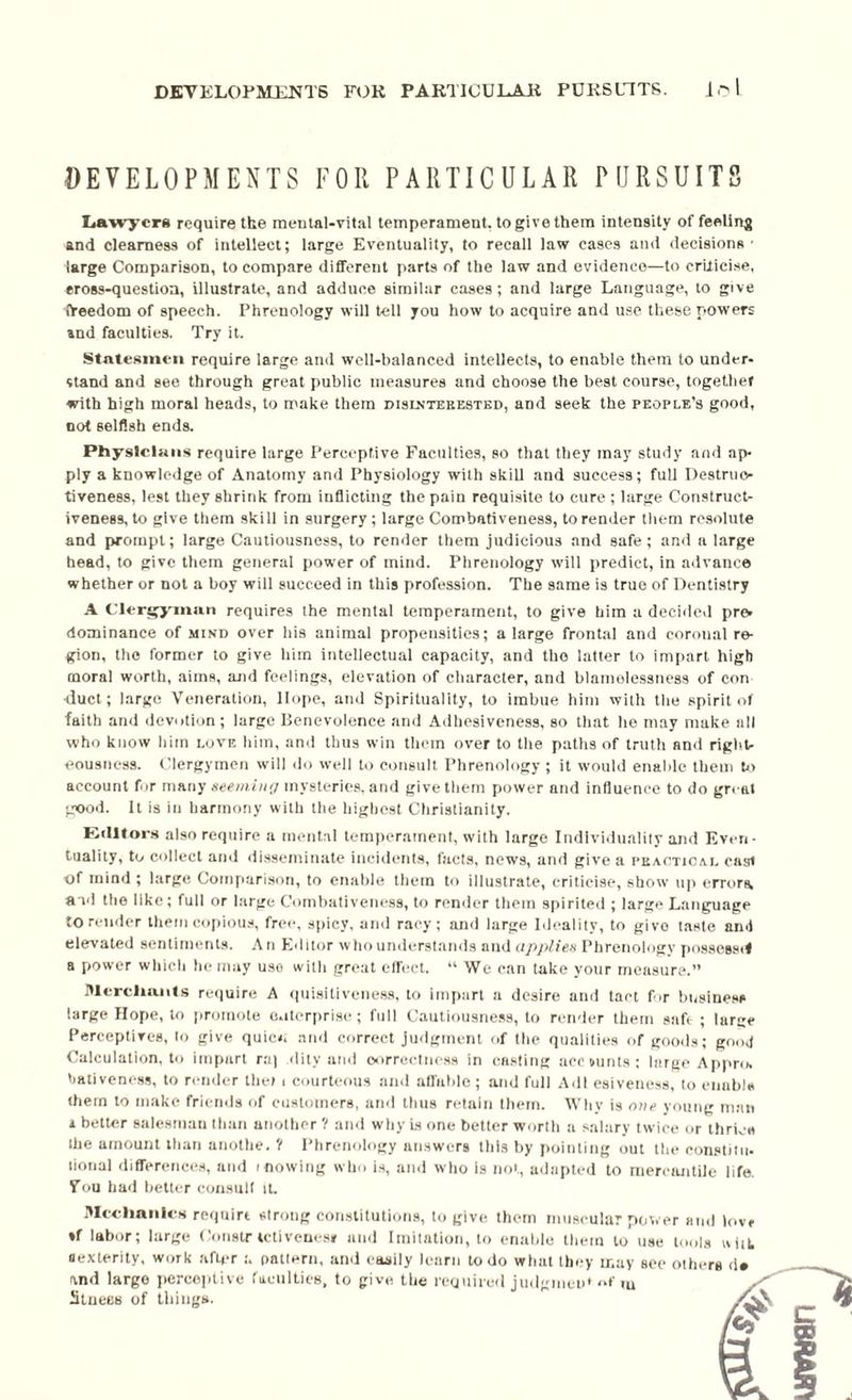 DEVELOPMENTS FOR PARTICULAR PURSUITS Lawyers require the mental-vital temperament, to give them intensity of feeling and clearness of intellect; large Eventuality, to recall law cases and decisions ■ large Comparison, to compare different parts of the law and evidence—to criticise, cross-question, illustrate, and adduce similar cases; and large Language, to give freedom of speech. Phrenology will tell you how to acquire and use these powers and faculties. Try it. Statesmen require large and well-balanced intellects, to enable them to under¬ stand and see through great public measures and choose the best course, together with high moral heads, to make them dislntekested, and seek the people’s good, not selfish ends. Physicians require large Perceptive Faculties, so that they may study and ap¬ ply a knowledge of Anatomy and Physiology with skill and success; full Destruc¬ tiveness, lest they shrink from inflicting the pain requisite to cure ; large Construct- iveneBS, to give them skill in surgery; large Combativeness, to render them resolute and prompt; large Cautiousness, to render them judicious and safe; and a large head, to give them general power of mind. Phrenology will predict, in advance whether or not a boy will succeed in this profession. The same is true of Dentistry A Clergyman requires the mental temperament, to give him a decided pr& dominance of Minn over his animal propensities; a large frontal and coronal re¬ gion, the former to give him intellectual capacity, and the latter to impart high moral worth, aims, and feelings, elevation of character, and blamelessness of con ■duct; largo Veneration, Hope, and Spirituality, to imbue him with the spirit of faith and devotion; large Benevolence and Adhesiveness, so that he may make all who know him love him, and thus win them over to the paths of truth and right¬ eousness. Clergymen will do well to consult Phrenology; it would enable them to account fur many seeming mysteries, and give them power and influence to do great good. It is in harmony with the highest Christianity. Editors also require a mental temperament, with large Individuality and Even¬ tuality, to collect and disseminate incidents, facts, news, and give a peaoticai. cast of mind ; large Comparison, to enable them to illustrate, criticise, show up errors, and the like; full or large Combativeness, to render them spirited ; large Language to render them copious, free, spicy, and racy; and large Ideality, to givo taste and elevated sentiments. An Editor who understands and applies Phrenology possess*! a power which he may uso witli great effect. “ We can take your measure.” Merchants require A quisitiveness, to impart a desire and tact for business large Hope, to promote enterprise; full Cautiousness, to render them safe ; large Perceptives, to give quicu and correct judgment of the qualities of goods; good Calculation, to impart r:i| ility and correctness in casting ace mints; large Appro, baliveness, to render the) i courteous and affable ; and full Adi esiveness, to enable them to make friends of customers, and thus retain them. Why is one young man i better salesman than another 1 and why is one better worth a salary twice or thrice Ihe amount than anothe. '( Phrenology answers this by pointing out the constitu¬ tional differences, and mowing who is, and who is not, adapted to mercantile life. Fou had better consult it. Mechanics reqnirt strong constitutions, to give them muscular power and love *f labor; large Constr tetivenes* and Imitation, to enable them to use tools uiiL dexterity, work after u pattern, and easily learn to do what they may see othei and large perceptive faculties, to give the required judgmeW of m Stuees of things.