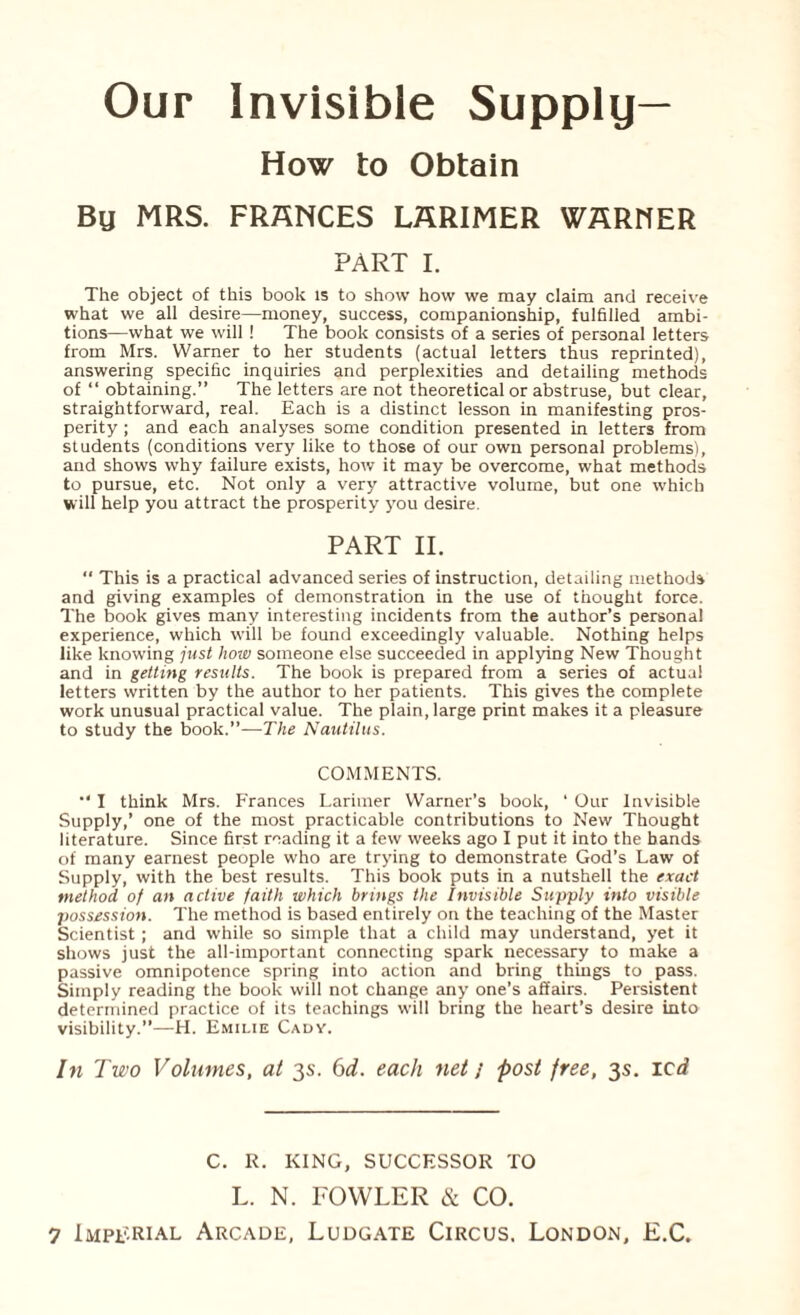 Our Invisible Supply— How to Obtain By MRS. FRANCES LARIMER WARNER PART I. The object of this book is to show how we may claim and receive what we all desire—money, success, companionship, fulfilled ambi¬ tions—what we will ! The book consists of a series of personal letters from Mrs. Warner to her students (actual letters thus reprinted), answering specific inquiries and perplexities and detailing methods of “ obtaining.” The letters are not theoretical or abstruse, but clear, straightforward, real. Each is a distinct lesson in manifesting pros¬ perity ; and each analyses some condition presented in letters from students (conditions very like to those of our own personal problems), and shows why failure exists, how it may be overcome, what methods to pursue, etc. Not only a very attractive volume, but one which will help you attract the prosperity you desire. PART II.  This is a practical advanced series of instruction, detailing methods and giving examples of demonstration in the use of thought force. The book gives many interesting incidents from the author’s personal experience, which will be found exceedingly valuable. Nothing helps like knowing just how someone else succeeded in applying New Thought and in getting results. The book is prepared from a series of actual letters written by the author to her patients. This gives the complete work unusual practical value. The plain, large print makes it a pleasure to study the book.”—The Nautilus. COMMENTS. I think Mrs. Frances Larimer Warner’s book, ‘ Our Invisible Supply,’ one of the most practicable contributions to New Thought literature. Since first reading it a few weeks ago I put it into the bands of many earnest people who are trying to demonstrate God’s Law of Supply, with the best results. This book puts in a nutshell the exact method of an active faith which brings the Invisible Supply into visible possession. The method is based entirely on the teaching of the Master Scientist; and while so simple that a child may understand, yet it shows just the all-important connecting spark necessary to make a passive omnipotence spring into action and bring things to pass. Simply reading the book will not change any one’s affairs. Persistent determined practice of its teachings will bring the heart’s desire into visibility.”—H. Emilie Cady. In Two Volumes, at 3s. 6d. each net j -post free, 3s. led C. R. KING, SUCCESSOR TO L. N. FOWLER & CO.