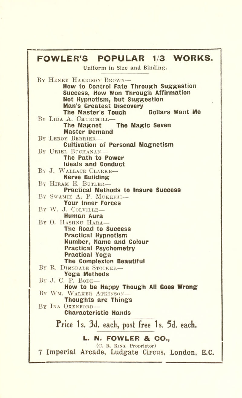 FOWLER’S POPULAR 1/3 WORKS. Uniform in Size and Binding. By Henry Harrison Brown— How to Control Fate Through Suggestion Success, How Won Through Affirmation Not Hypnotism, but Suggestion Man's Crcatest Discovery The Master’s Touch Dollars Want Me By Lida A. Churchill— The Magnet The Magic Seven Master Demand By Leroy Berrier— Cultivation of Personal Magnetism By Uriel Buchanan— The Path to Power Ideals and Conduct By J. Wallace Clarke— Nerve Building By Hiram E. Butler— Practical Methods to Insure Success By Swamie A. P. Mukek.ji— Your inner Forces By W. J. Colville— Human Aura By 0. Hasiinu Hara— The Road to Success Practical Hypnotism Number, Name and Colour Practical Psychometry Practical Yoga The Complexion Beautiful By R. Dujsdale Stocker— Yoga Methods By J. C. P. Bode— How to be Happy Though All Coes Wrong By Wm. Walker Atkinson— Thoughts are Things By Ina Oxenford— Characteristic Hands Price Is. 3d. each, post free Is. 5d. each. L. N. FOWLER & CO., (C. R. Kino, Proprietor)