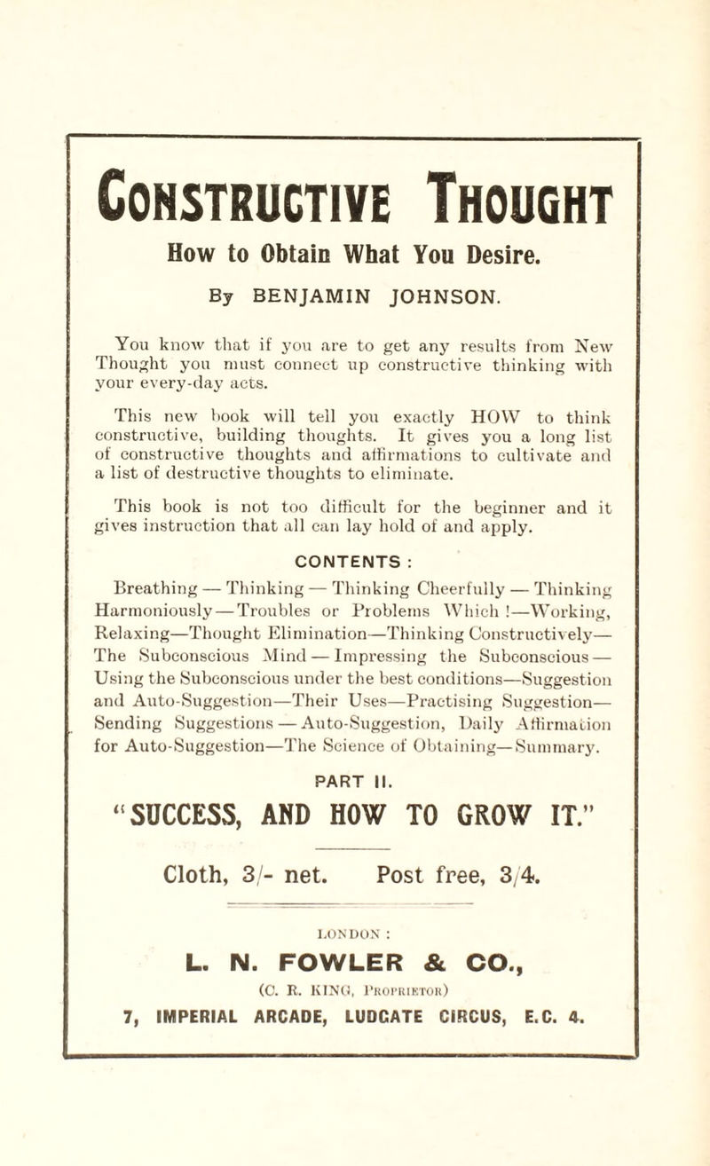 Constructive Thought How to Obtain What You Desire. By BENJAMIN JOHNSON. You know that if you are to get any results from New Thought you must connect up constructive thinking with your every-day acts. This new hook will tell you exactly HOW to think constructive, building thoughts. It gives you a long list of constructive thoughts and affirmations to cultivate and a list of destructive thoughts to eliminate. This book is not too difficult for the beginner and it gives instruction that all can lay hold of and apply. CONTENTS: Breathing — Thinking — Thinking Cheerfully — Thinking Harmoniously — Troubles or Problems Which !—Working, Relaxing—Thought Elimination—Thinking Constructively— The Subconscious Mind — Impressing the Subconscious — Using the Subconscious under the best conditions—Suggestion and Auto-Suggestion—Their Uses—Practising Suggestion- Sending Suggestions—Auto-Suggestion, Daily Affirmation for Auto-Suggestion—The Science of Obtaining—Summary. PART II. “ SUCCESS, AND HOW TO GROW IT.” Cloth, 3/- net. Post free, 3/4. LONDON : L. N. FOWLER & CO., (O. R. KING, Proprietor)