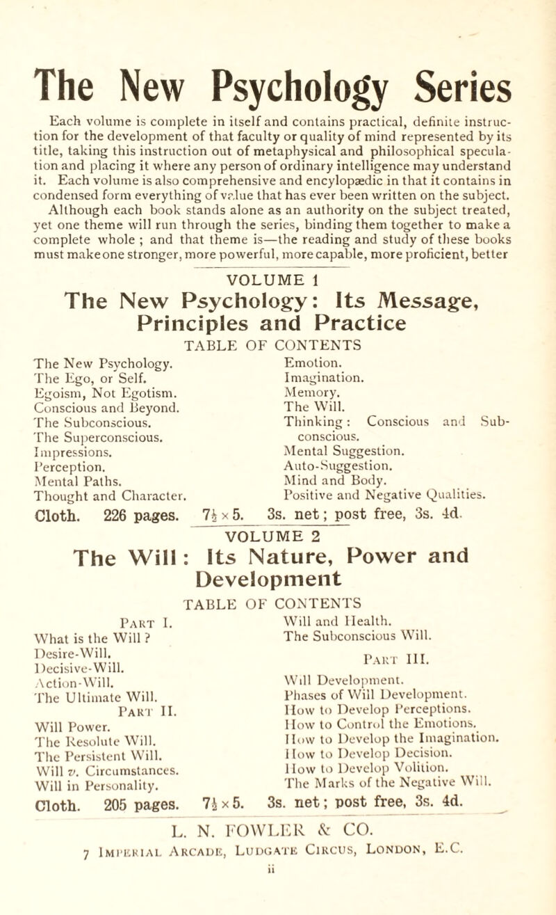 The New Psychology Series Each volume is complete in itself and contains practical, definite instruc¬ tion for the development of that faculty or quality of mind represented by its title, taking this instruction out of metaphysical and philosophical specula¬ tion and placing it where any person of ordinary intelligence may understand it. Each volume is also comprehensive and encylopaedic in that it contains in condensed form everything of value that has ever been written on the subject. Although each book stands alone as an authority on the subject treated, yet one theme will run through the series, binding them together to make a complete whole ; and that theme is—the reading and study of these books must make one stronger, more powerful, more capable, more proficient, better VOLUME 1 The New Psychology: Its Message, Principles and Practice TABLE OF CONTENTS The New Psychology. The Ego, or Self. Egoism, Not Egotism. Conscious and Beyond. The Subconscious. The Superconscious. Impressions. Perception. Mental Paths. Thought and Character. Cloth. 226 pages. 7ix5. Emotion. Imagination. Memory. The Will. Thinking: Conscious and Sub conscious. Mental Suggestion. Auto-Suggestion. Mind and Body. Positive and Negative Qualities. 3s. net; post free, 3s. 4d. VOLUME 2 The Will: Its Nature, Power and Development TABLE OF CONTENTS Will and Health. The Subconscious Will. Part III. Will Development. Phases of Will Development. How to Develop Perceptions. How to Control the Emotions. How to Develop the Imagination. I low to Develop Decision. How to Develop Volition. The Marks of the Negative Will. Cloth. 205 pages. 7i x 5. 3s. net; post free, 3s. 4d. L. N. FOWLER & CO. 7 Imperial Arcade, Ludgatk Circus, London, E.C. Part I. What is the Will ? Desire-Will. Decisive-Will. Action-Will. The Ultimate Will. Part II. Will Power. The Resolute Will. The Persistent Will. Will v. Circumstances. Will in Personality.