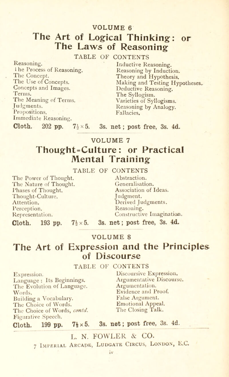 The Art of Logical Thinking: or The Laws of Reasoning TABLE OF CONTENTS Reasoning, i he Process of Reasoning. The Concept. The Use of Concepts. Concepts and Images. Terms. The Meaning of Terms. Judgments. Propositions. Immediate Reasoning. Cloth. 202 pp. 7 j x 5. Inductive Reasoning. Reasoning by Induction. Theory and Hypothesis. Making and Testing Hypotheses,. Deductive Reasoning. The Syllogism. Varieties of Syllogisms. Reasoning by Analogy. Fallacies. 3s. net; post free, 3s. 4d. VOLUME 7 Thought=Culture: or Practical Mental Training TABLE The Power of Thought. The Nature of Thought. Phases of Thought. Thought-Culture. Attention. Perception. Representation. Cloth. 193 pp. 7h x 5. OF CONTENTS Abstraction. Generalisation. Association of Ideas. Judgment. Derived Judgments. Reasoning. Constructive Imagination 3s. net; post free, 3s. 4d. VOLUME S The Art of Expression and the Principles of Discourse TABLE OF CONTENTS Expression. Language : Its Beginnings. The Evolution of Language. Words. Building a Vocabulary. The Choice of Words. The Choice of Words, con/cl. Figurative Speech. Cloth. 199 pp. 74x5. L. N. FOWLER & CO. 7 Imperial Arcade, Ludgatk Circus, London, L.C. Discoursive Expression. Argumentative Discourse. Argumentation. Evidence and Proof. False Argument. Emotional Appeal. The Closing Talk. 3s. net; post free, 3s. 4d.