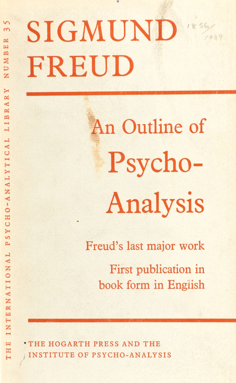 THE INTERNATIONAL PSYCHO-ANALYTICAL LIBRARY NUMBER 3 5 SIGMUND FREUD n Outline Psycho- Analysis Freud’s last major work First publication in book form in English 'THE HOGARTH PRESS AND THE , INSTITUTE OF PSYCHO-ANALYSIS /