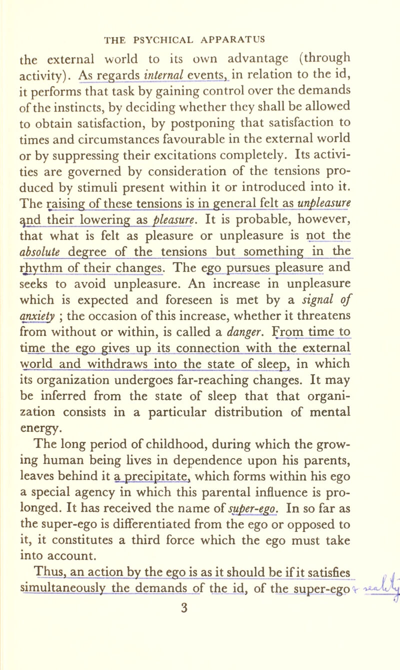 THE PSYCHICAL APPARATUS the external world to its own advantage (through activity). As regards internal events, in relation to the id, it performs that task by gaining control over the demands of the instincts, by deciding whether they shall be allowed to obtain satisfaction, by postponing that satisfaction to times and circumstances favourable in the external world or by suppressing their excitations completely. Its activi¬ ties are governed by consideration of the tensions pro¬ duced by stimuli present within it or introduced into it. The raising of these tensions is in general felt as unpleasure cpid their lowering as pleasure. It is probable, however, that what is felt as pleasure or unpleasure is not the absolute degree of the tensions but something in the rhythm of their changes. The ego pursues pleasure and seeks to avoid unpleasure. An increase in unpleasure which is expected and foreseen is met by a signal of anxiety ; the occasion of this increase, whether it threatens from without or within, is called a danger. From time to time the ego gives up its connection with the external world and withdraws into the state of sleep, in which its organization undergoes far-reaching changes. It may be inferred from the state of sleep that that organi¬ zation consists in a particular distribution of mental energy. The long period of childhood, during which the grow¬ ing human being lives in dependence upon his parents, leaves behind it a precipitate, which forms within his ego a special agency in which this parental influence is pro¬ longed. It has received the name of super-ego. In so far as the super-ego is differentiated from the ego or opposed to it, it constitutes a third force which the ego must take into account. Thus, an action by the ego is as it should be if it satisfies simultaneously the demands of the id, of the super-ego r