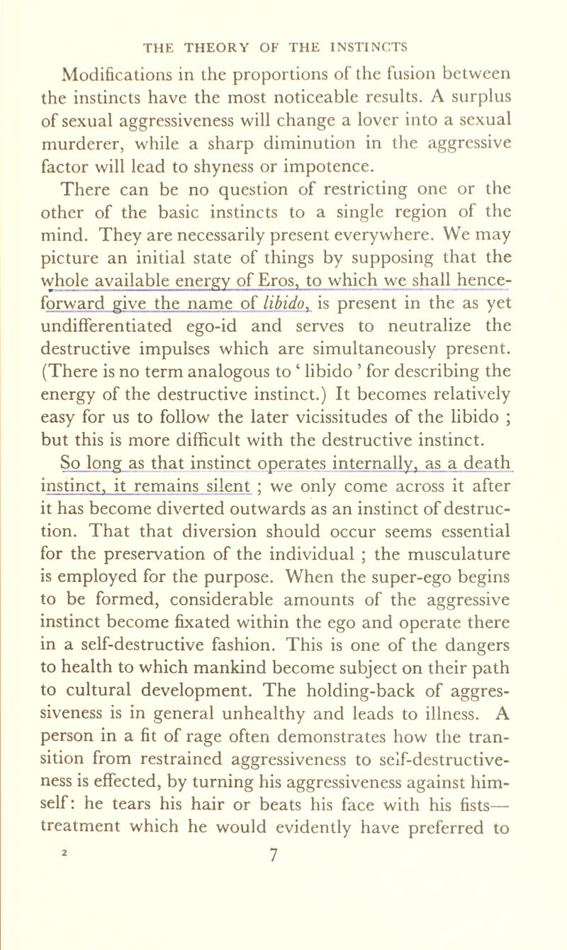 Modifications in the proportions of the fusion between the instincts have the most noticeable results. A surplus of sexual aggressiveness will change a lover into a sexual murderer, while a sharp diminution in the aggressive factor will lead to shyness or impotence. There can be no question of restricting one or the other of the basic instincts to a single region of the mind. They are necessarily present everywhere. We may picture an initial state of things by supposing that the whole available energy of Eros, to which we shall hence- forward give the name of libidoy is present in the as yet undifferentiated ego-id and serves to neutralize the destructive impulses which are simultaneously present. (There is no term analogous to ‘ libido ’ for describing the energy of the destructive instinct.) It becomes relatively easy for us to follow the later vicissitudes of the libido ; but this is more difficult with the destructive instinct. So long as that instinct operates internally, as a death instinct, it remains silent ; we only come across it after it has become diverted outwards as an instinct of destruc¬ tion. That that diversion should occur seems essential for the preservation of the individual ; the musculature is employed for the purpose. When the super-ego begins to be formed, considerable amounts of the aggressive instinct become fixated within the ego and operate there in a self-destructive fashion. This is one of the dangers to health to which mankind become subject on their path to cultural development. The holding-back of aggres¬ siveness is in general unhealthy and leads to illness. A person in a fit of rage often demonstrates how the tran¬ sition from restrained aggressiveness to self-destructive¬ ness is effected, by turning his aggressiveness against him¬ self: he tears his hair or beats his face with his fists— treatment which he would evidently have preferred to