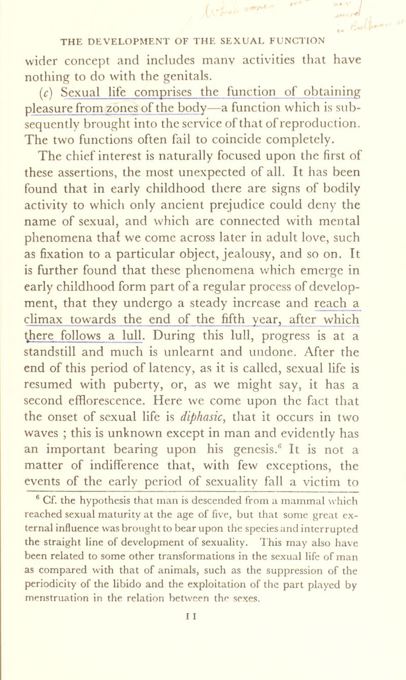 wider concept and includes many activities that have nothing to do with the genitals. (c) Sexual life comprises the function of obtaining pleasure from zones of the body—a function which is sub¬ sequently brought into the service ofthat of reproduction. The two functions often fail to coincide completely. The chief interest is naturally focused upon the first of these assertions, the most unexpected of all. It has been found that in early childhood there are signs of bodily activity to which only ancient prejudice could deny the name of sexual, and which are connected with mental phenomena thal we come across later in adult love, such as fixation to a particular object, jealousy, and so on. It is further found that these phenomena which emerge in early childhood form part of a regular process of develop¬ ment, that they undergo a steady increase and reach a climax towards the end of the fifth year, after which there follows a lull. During this lull, progress is at a standstill and much is unlearnt and undone. After the end of this period of latency, as it is called, sexual life is resumed with puberty, or, as we might say, it has a second efflorescence. Here we come upon the fact that the onset of sexual life is diphasic, that it occurs in two waves ; this is unknown except in man and evidently has an important bearing upon his genesis.6 It is not a matter of indifference that, with few exceptions, the events of the early period of sexuality fall a victim to 6 Cf. the hypothesis that man is descended from a mammal which reached sexual maturity at the age of five, but that some great ex¬ ternal influence was brought to bear upon the species and interrupted the straight line of development of sexuality. This may also have been related to some other transformations in the sexual life of man as compared with that of animals, such as the suppression of the periodicity of the libido and the exploitation of the part played by menstruation in the relation between the sexes.