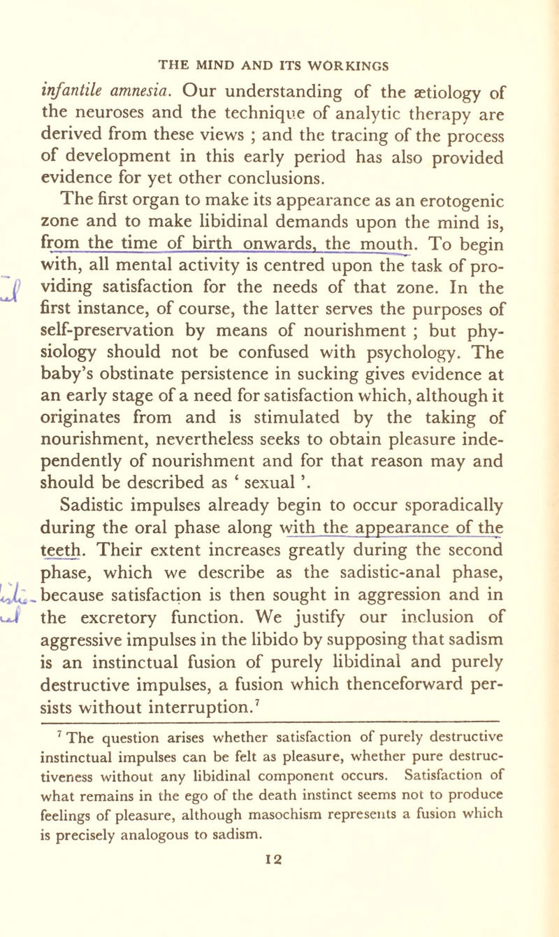 infantile amnesia. Our understanding of the aetiology of the neuroses and the technique of analytic therapy are derived from these views ; and the tracing of the process of development in this early period has also provided evidence for yet other conclusions. The first organ to make its appearance as an erotogenic zone and to make libidinal demands upon the mind is, from the time of birth onwards, the mouth. To begin with, all mental activity is centred upon the task of pro¬ viding satisfaction for the needs of that zone. In the first instance, of course, the latter serves the purposes of self-preservation by means of nourishment ; but phy¬ siology should not be confused with psychology. The baby’s obstinate persistence in sucking gives evidence at an early stage of a need for satisfaction which, although it originates from and is stimulated by the taking of nourishment, nevertheless seeks to obtain pleasure inde¬ pendently of nourishment and for that reason may and should be described as ‘ sexual ’. Sadistic impulses already begin to occur sporadically during the oral phase along with the appearance of the teeth. Their extent increases greatly during the second phase, which we describe as the sadistic-anal phase, because satisfaction is then sought in aggression and in ! the excretory function. We justify our inclusion of aggressive impulses in the libido by supposing that sadism is an instinctual fusion of purely libidinal and purely destructive impulses, a fusion which thenceforward per¬ sists without interruption.7 7 The question arises whether satisfaction of purely destructive instinctual impulses can be felt as pleasure, whether pure destruc¬ tiveness without any libidinal component occurs. Satisfaction of what remains in the ego of the death instinct seems not to produce feelings of pleasure, although masochism represents a fusion which is precisely analogous to sadism.