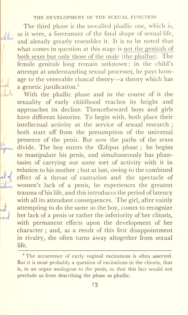The third phase is the so-called phallic one, which is, as it were, a forerunner of the final shape of sexual life, and already greatly resembles it. It is to be noted that what comes in question at this stage is not the genitals of both sexes but only those of the male (the phallus). The female genitals long remain unknown : in the child’s attempt at understanding sexual processes, he pays hom¬ age to the venerable cloacal theory—a theory which has a genetic justification.8 With the phallic phase and in the course of it the sexuality of early childhood reaches its height and approaches its decline. Thenceforward boys and girls have different histories. To begin with, both place their intellectual activity at the service of sexual research ; both start off from the presumption of the universal presence of the penis. But now the paths of the sexes divide. The boy enters the (Edipus phase ; he begins to manipulate his penis, and simultaneously has phan¬ tasies of carrying out some sort of activity with it in relation to his mother ; but at last, owing to the combined effect of a threat of castration and the spectacle of women’s lack of a penis, he experiences the greatest trauma of his life, and this introduces the period of latency with all its attendant consequences. The girl, after vainly attempting to do the same as the boy, comes to recognize her lack of a penis or rather the inferiority of her clitoris, with permanent effects upon the development of her character ; and, as a result of this first disappointment in rivalry, she often turns away altogether from sexual life. 8 The occurrence of early vaginal excitations is often asserted. But it is most probably a question of excitations in the clitoris, that is, in an organ analogous to the penis, so that this fact would not preclude us from describing the phase as phallic.