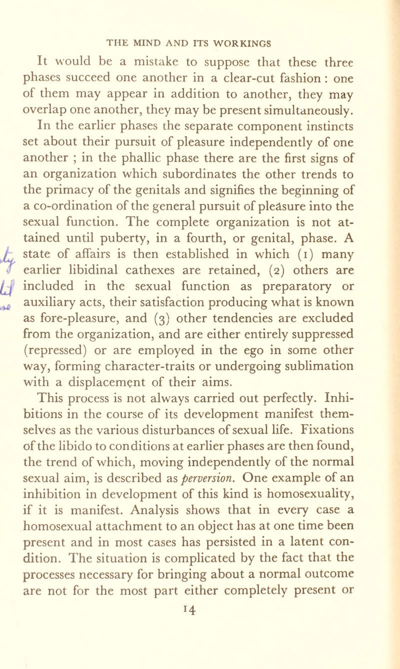 It would be a mistake to suppose that these three phases succeed one another in a clear-cut fashion : one of them may appear in addition to another, they may overlap one another, they may be present simultaneously. In the earlier phases the separate component instincts set about their pursuit of pleasure independently of one another ; in the phallic phase there are the first signs of an organization which subordinates the other trends to the primacy of the genitals and signifies the beginning of a co-ordination of the general pursuit of pleäsure into the sexual function. The complete organization is not at¬ tained until puberty, in a fourth, or genital, phase. A state of affairs is then established in which (i) many earlier libidinal cathexes are retained, (2) others are included in the sexual function as preparatory or auxiliary acts, their satisfaction producing what is known as fore-pleasure, and (3) other tendencies are excluded from the organization, and are either entirely suppressed (repressed) or are employed in the ego in some other way, forming character-traits or undergoing sublimation with a displacement of their aims. This process is not always carried out perfectly. Inhi¬ bitions in the course of its development manifest them¬ selves as the various disturbances of sexual life. Fixations of the libido to conditions at earlier phases are then found, the trend of which, moving independently of the normal sexual aim, is described as perversion. One example of an inhibition in development of this kind is homosexuality, if it is manifest. Analysis shows that in every case a homosexual attachment to an object has at one time been present and in most cases has persisted in a latent con¬ dition. The situation is complicated by the fact that the processes necessary for bringing about a normal outcome are not for the most part either completely present or