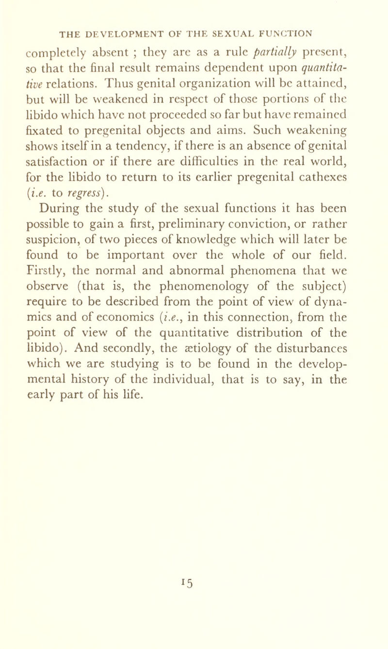 completely absent ; they are as a rule partially present, so that the final result remains dependent upon quantita¬ tive relations. Thus genital organization will be attained, but will be weakened in respect of those portions of the libido which have not proceeded so far but have remained fixated to pregenital objects and aims. Such weakening shows itself in a tendency, if there is an absence of genital satisfaction or if there are difficulties in the real world, for the libido to return to its earlier pregenital cathexes (i.e. to regress). During the study of the sexual functions it has been possible to gain a first, preliminary conviction, or rather suspicion, of two pieces of knowledge which will later be found to be important over the whole of our field. Firstly, the normal and abnormal phenomena that we observe (that is, the phenomenology of the subject) require to be described from the point of view of dyna¬ mics and of economics (i.e., in this connection, from the point of view of the quantitative distribution of the libido). And secondly, the aetiology of the disturbances which we are studying is to be found in the develop¬ mental history of the individual, that is to say, in the early part of his life.