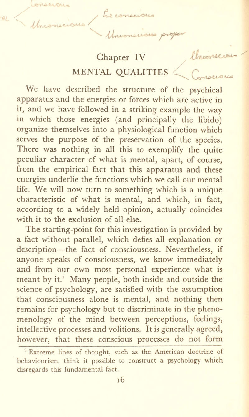 I') C. c.O'rv^tA-'O'U-*» lL ^i»VW>nrW Chapter IV MENTAL QUALITIES i^AfJoy > -U-o We have described the structure of the psychical apparatus and the energies or forces which are active in it, and we have followed in a striking example the way in which those energies (and principally the libido) organize themselves into a physiological function which serves the purpose of the preservation of the species. There was nothing in all this to exemplify the quite peculiar character of what is mental, apart, of course, from the empirical fact that this apparatus and these energies underlie the functions which we call our mental life. We will now turn to something which is a unique characteristic of what is mental, and which, in fact, according to a widely held opinion, actually coincides with it to the exclusion of all else. The starting-point for this investigation is provided by a fact without parallel, which defies all explanation or description—the fact of consciousness. Nevertheless, if anyone speaks of consciousness, we know immediately and from our own most personal experience what is meant by it.!l Many people, both inside and outside the science of psychology, are satisfied with the assumption that consciousness alone is mental, and nothing then remains for psychology but to discriminate in the pheno¬ menology of the mind between perceptions, feelings, intellective processes and volitions. It is generally agreed, however, that these conscious processes do not form 0 Extreme lines of thought, such as the American doctrine of behaviourism, think it possible to construct a psychology which disregards this fundamental fact.