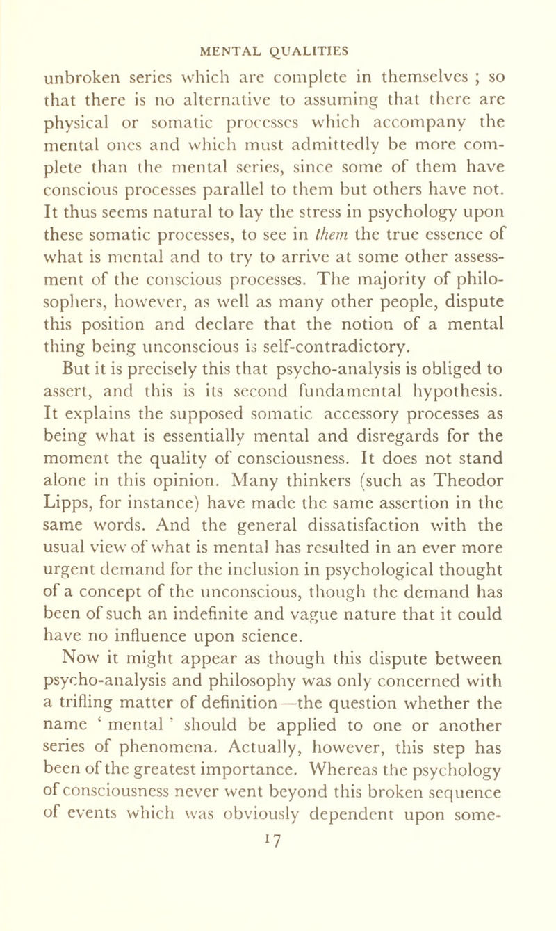unbroken series which are complete in themselves ; so that there is no alternative to assuming that there are physical or somatic processes which accompany the mental ones and which must admittedly be more com¬ plete than the mental scries, since some of them have conscious processes parallel to them but others have not. It thus seems natural to lay the stress in psychology upon these somatic processes, to see in them the true essence of what is mental and to try to arrive at some other assess¬ ment of the conscious processes. The majority of philo¬ sophers, however, as well as many other people, dispute this position and declare that the notion of a mental thing being unconscious is self-contradictory. But it is precisely this that psycho-analysis is obliged to assert, and this is its second fundamental hypothesis. It explains the supposed somatic accessory processes as being what is essentially mental and disregards for the moment the quality of consciousness. It does not stand alone in this opinion. Many thinkers (such as Theodor Lipps, for instance) have made the same assertion in the same words. And the general dissatisfaction with the usual view of what is mental has resulted in an ever more urgent demand for the inclusion in psychological thought of a concept of the unconscious, though the demand has been of such an indefinite and vague nature that it could have no influence upon science. Now it might appear as though this dispute between psycho-analysis and philosophy was only concerned with a trifling matter of definition—the question whether the name ‘ mental ’ should be applied to one or another series of phenomena. Actually, however, this step has been of the greatest importance. Whereas the psychology of consciousness never went beyond this broken sequence of events which was obviously dependent upon somc-