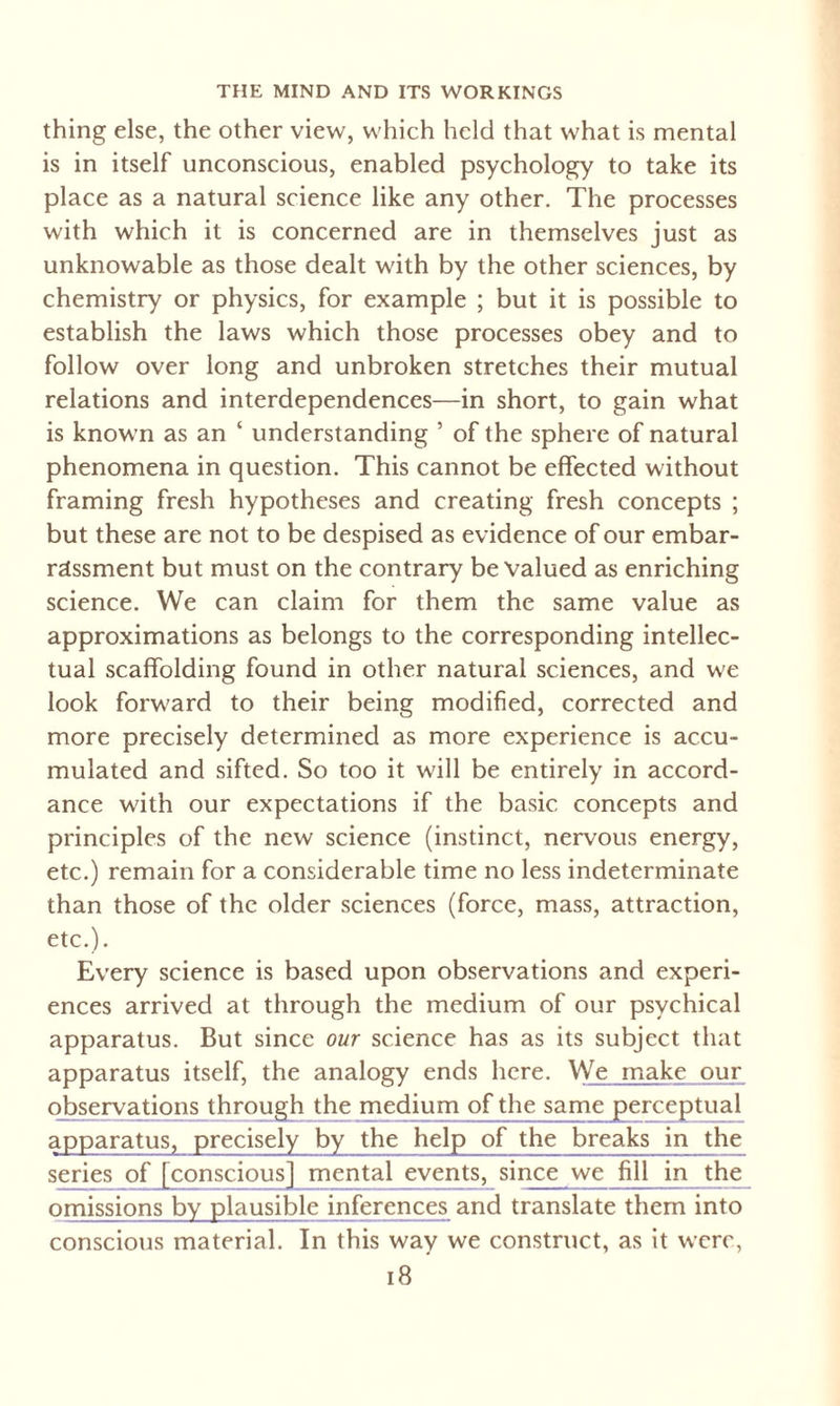 thing else, the other view, which held that what is mental is in itself unconscious, enabled psychology to take its place as a natural science like any other. The processes with which it is concerned are in themselves just as unknowable as those dealt with by the other sciences, by chemistry or physics, for example ; but it is possible to establish the laws which those processes obey and to follow over long and unbroken stretches their mutual relations and interdependences—in short, to gain what is known as an ‘ understanding ’ of the sphere of natural phenomena in question. This cannot be effected without framing fresh hypotheses and creating fresh concepts ; but these are not to be despised as evidence of our embar¬ rassment but must on the contrary be Valued as enriching science. We can claim for them the same value as approximations as belongs to the corresponding intellec¬ tual scaffolding found in other natural sciences, and we look forward to their being modified, corrected and more precisely determined as more experience is accu¬ mulated and sifted. So too it will be entirely in accord¬ ance with our expectations if the basic concepts and principles of the new science (instinct, nervous energy, etc.) remain for a considerable time no less indeterminate than those of the older sciences (force, mass, attraction, etc.). Every science is based upon observations and experi¬ ences arrived at through the medium of our psychical apparatus. But since our science has as its subject that apparatus itself, the analogy ends here. We make our observations through the medium of the same perceptual apparatus, precisely by jhe help of the breaks in the series of conscious mental events, since we fill in the omissions by plausible inferences and translate them into conscious material. In this way we construct, as it were,