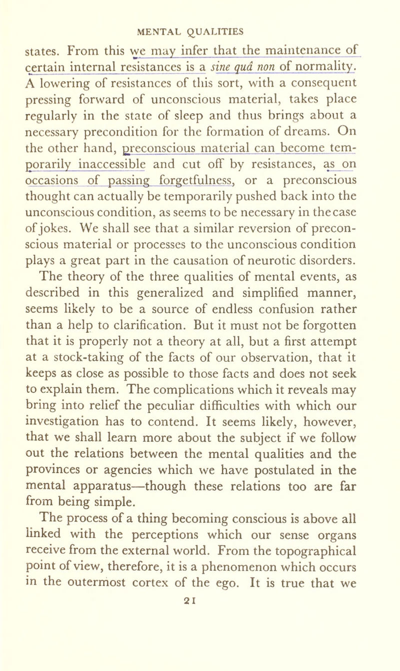 states. From this we may infer that the maintenance of certain internal resistances is a sine qua non of normality. A lowering of resistances of this sort, with a consequent pressing forward of unconscious material, takes place regularly in the state of sleep and thus brings about a necessary precondition for the formation of dreams. On the other hand, ^reconscious material can become tem- gorarily inaccessible and cut off by resistances, as on occasions of passing forgetfulness, or a preconscious thought can actually be temporarily pushed back into the unconscious condition, as seems to be necessary in the case of jokes. We shall see that a similar reversion of precon¬ scious material or processes to the unconscious condition plays a great part in the causation of neurotic disorders. The theory of the three qualities of mental events, as described in this generalized and simplified manner, seems likelv to be a source of endless confusion rather than a help to clarification. But it must not be forgotten that it is properly not a theory at all, but a first attempt at a stock-taking of the facts of our observation, that it keeps as close as possible to those facts and does not seek to explain them. The complications which it reveals may bring into relief the peculiar difficulties with which our investigation has to contend. It seems likely, however, that we shall learn more about the subject if we follow out the relations between the mental qualities and the provinces or agencies which we have postulated in the mental apparatus—though these relations too are far from being simple. The process of a thing becoming conscious is above all linked with the perceptions which our sense organs receive from the external world. From the topographical point of view, therefore, it is a phenomenon which occurs in the outermost cortex of the ego. It is true that we