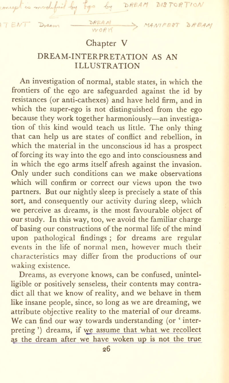 **.^J\o -L T«jr® lfST°l?TfOA/ _z_z_— T fcVT' 1W», -^ At/fAZ/FFtT woßrf ^ Chapter V DREAM-INTERPRETATION AS AN ILLUSTRATION An investigation of normal, stable states, in which the frontiers of the ego are safeguarded against the id by resistances (or anti-cathexes) and have held firm, and in which the super-ego is not distinguished from the ego because they work together harmoniously—an investiga¬ tion of this kind would teach us little. The only thing that can help us are states of conflict and rebellion, in which the material in the unconscious id has a prospect of forcing its way into the ego and into consciousness and in which the ego arms itself afresh against the invasion. Only under such conditions can we make observations which will confirm or correct our views upon the two partners. But our nightly sleep is precisely a state of this sort, and consequently our activity during sleep, which we perceive as dreams, is the most favourable object of our study. In this way, too, we avoid the familiar charge of basing our constructions of the normal life of the mind upon pathological findings ; for dreams are regular events in the life of normal men, however much their characteristics may differ from the productions of our waking existence. Dreams, as everyone knows, can be confused, unintel¬ ligible or positively senseless, their contents may contra¬ dict all that we know of reality, and we behave in them like insane people, since, so long as we are dreaming, we attribute objective reality to the material of our dreams. We can find our way towards understanding (or ‘ inter¬ preting’) dreams, if we assume that what we recollect as the dream after we have woken up is not the true