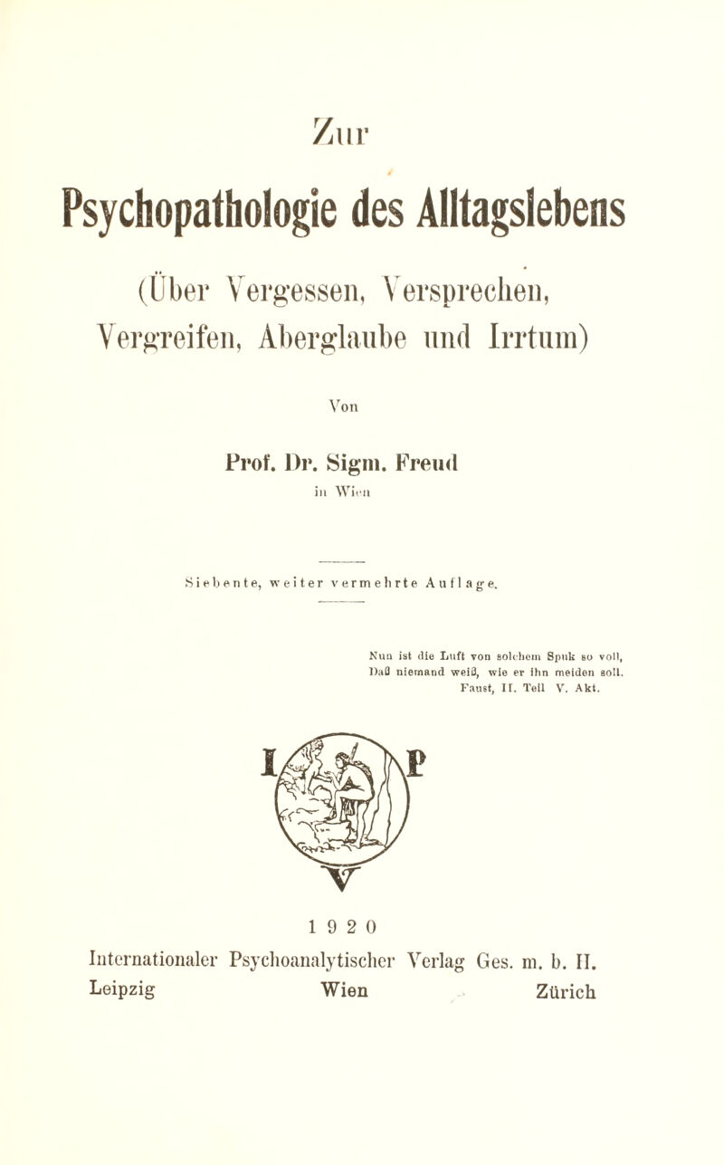 Psychopathologie des Alltagslebens (Über Vergessen, Versprechen, Vergreifen, Aberglaube und Irrtum) Von Prof. l)r. Signi. Freud in Wien Siebente, weiter v e r m e h r t e Auflage. Nun ist die Luft von solchem Spuk so voll, Daß niemand weiß, wie er ihn meiden soll. Faust, If. Teil V. Akt. 19 2 0 Internationaler Psychoanalytischer Verlag Ges. m. b. II. Leipzig Wien Zürich