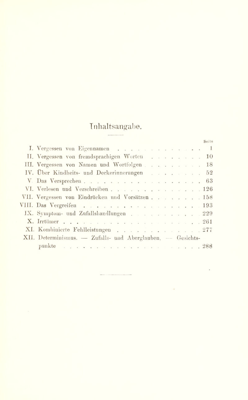 Inhaltsangabe. Seite I. Vergessen von Eigennamen ........... 1 II. Vergessen von fremdsprachigen Worten ........ 10 III. Vergessen von Namen und Wortfolgen . .18 IV. Über Kindheits- und Deckerinnerungen ...... 52 V Das Versprechen. 63 VI. Verlesen und Verschreiben. 126 VII. Vergessen von Eindrücken und Vorsätzen ....... 158 VIII. Das Vergreifen .. 193 IX. Symptom- und Zufallshandlungen ...... 229 X. Irrtümer...... . 261 XI. Kombinierte Fehlleistungen.. 277 XII. Determinismus. — Zufalls- und Aberglauben. — Gesichts¬ punkte . ....... .... 288