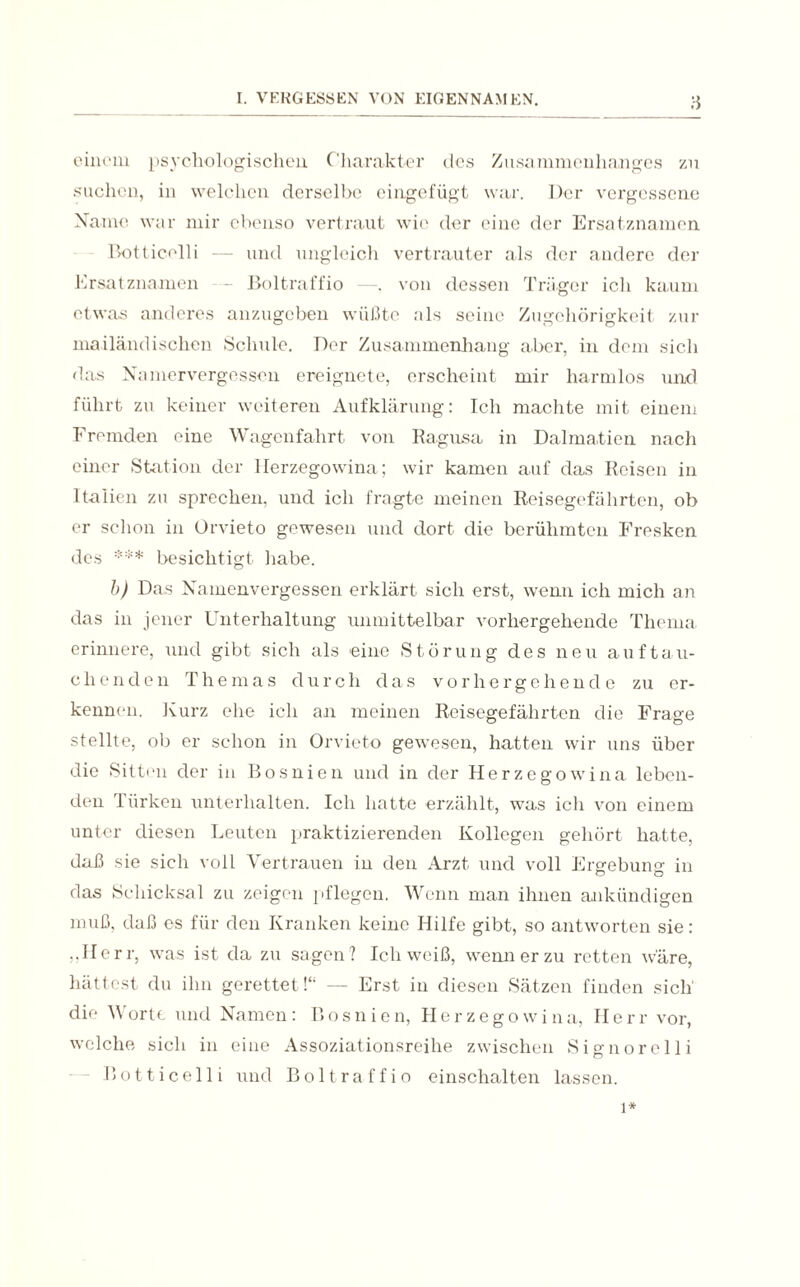 einem psychologischen Charakter des Zusammenhanges zu suchen, in welchen derselbe eingefügt war. Der vergessene Name war mir ebenso vertraut wie der eine der Ersatznamen Botticelli — und ungleich vertrauter als der andere der Ersatznamen - Boltraffio —, von dessen Träger icli kaum etwas anderes anzugeben wüßte als seine Zugehörigkeit zur mailändischen Schule. Der Zusammenhang aber, in dem sich das Namervergessen ereignete, erscheint mir harmlos und führt zu keiner weiteren Aufklärung: Ich machte mit einem Fremden eine Wagenfahrt von Ragusa in Dalmatien nach einer Station der Herzegowina; wir kamen auf das Reisen in Italien zu sprechen, und icli fragte meinen Reisegefährten, ob er schon in Orvieto gewesen und dort die berühmten Fresken des *** besichtigt habe. b) Das Namenvergessen erklärt sich erst, wenn ich mich an das in jener Unterhaltung unmittelbar vorhergehende Thema erinnere, und gibt sich als eine Störung des neu auf tau¬ ch enden Themas durch das vorhergehende zu er¬ kennen. Kurz ehe ich an meinen Reisegefährten die Frage stellte, ob er schon in Orvieto gewesen, hatten wir uns über die Sitten der in Bosnien und in der Herzegowina leben¬ den Türken unterhalten. Ich hatte erzählt, was ich von einem unter diesen Leuten praktizierenden Kollegen gehört hatte, daß sie sich voll Vertrauen in den Arzt und voll Ergebung in das Schicksal zu zeigen pflegen. Wenn man ihnen ankündigen muß, daß es für den Kranken keine Hilfe gibt, so antworten sie: „Herr, was ist da zu sagen ? Ich weiß, wenn er zu retten wäre, hättest du ihn gerettetd“ — Erst in diesen Sätzen finden sich' die Worte und Namen: Bosnien, Herzegowina, Herr vor, welche sich in eine Assoziationsreihe zwischen Signor eil i Botticelli und Boltraffio einschalten lassen. i*