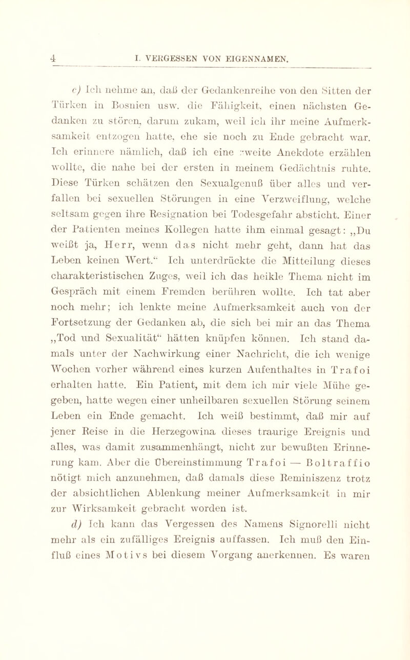 c) Ich nehme an, daß der Gedankenreihe von den Sitten der Türken in Bosnien usw. die Fähigkeit, einen nächsten Ge¬ danken zu stören, darum zukam, weil ich ihr meine Aufmerk¬ samkeit entzogen hatte, ehe sie noch zu Ende gebracht war. Ich erinnere nämlich, daß ich eine zweite Anekdote erzählen wollte, die nahe bei der ersten in meinem Gedächtnis ruhte. Diese Türken schätzen den Sexualgenuß über alles und ver¬ fallen bei sexuellen Störungen in eine Verzweiflung, welche seltsam gegen ihre Resignation bei Todesgefahr absticht. Einer der Patienten meines Kollegen hatte ihm einmal gesagt: „Du weißt ja, Herr, wenn das nicht mehr geht, dann hat das Leben keinen Wert/' Ich unterdrückte die Mitteilung dieses charakteristischen Zuges, weil ich das heikle Thema nicht im Gespräch mit einem Fremden berühren wollte. Ich tat aber noch mehr; ich lenkte meine Aufmerksamkeit auch von der Fortsetzung der Gedanken ab, die sich bei mir an das Thema ,,Tod und Sexualität*' hätten knüpfen können. Ich stand da¬ mals unter der Nachwirkung einer Nachricht, die ich wenige Wochen vorher während eines kurzen Aufenthaltes in Trafoi erhalten hatte. Ein Patient, mit dem ich mir viele Mühe ge¬ geben, hatte wegen einer unheilbaren sexuellen Störung seinem Leben ein Ende gemacht. Ich weiß bestimmt, daß mir auf jener Reise in die Herzegowina dieses traurige Ereignis und alles, was damit zusammenhängt, nicht zur bewußten Erinne¬ rung kam. Aber die Übereinstimmung Trafoi — ßoltraffio nötigt mich anzunehmen, daß damals diese Reminiszenz trotz der absichtlichen Ablenkung meiner Aufmerksamkeit in mir zur Wirksamkeit gebracht worden ist. cl) Ich kann das Vergessen des Namens Signorelli nicht mehr als ein zufälliges Ereignis auffassen. Ich muß den Ein¬ fluß eines Motivs bei diesem Vorgang anerkennen. Es w-aren