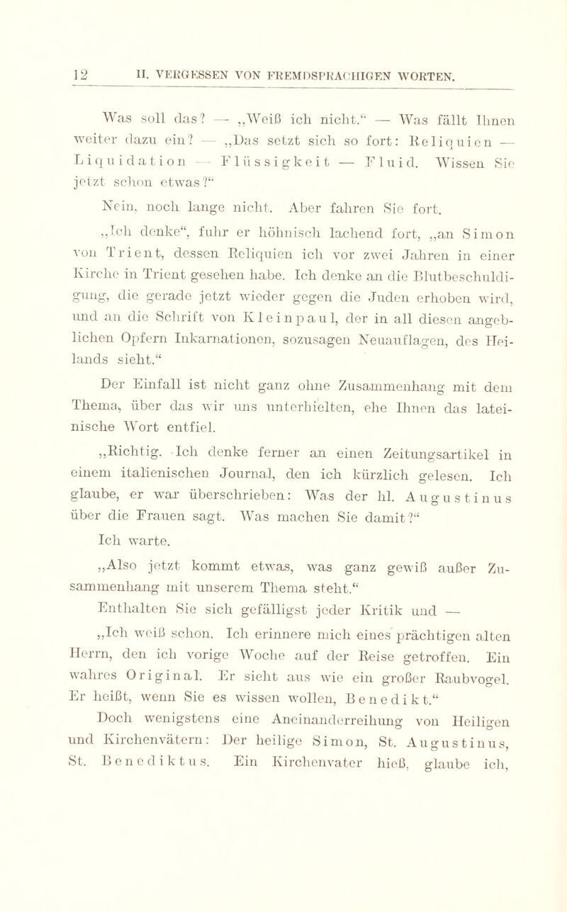 Was soll das? — „Weiß ich nicht.“ — Was fällt Ihnen weiter dazu ein? — „Das setzt sich so fort: Reliquien -— Liquidation Flüssigkeit — Fluid. Wissen Sie jetzt schon etwas?“ Nein, noch lange nicht. Aber fahren Sie fort. „Ich denke“, fuhr er höhnisch lachend fort, „an Simon von Trient, dessen Reliquien ich vor zwei Jahren in einer Kirche in Trient gesehen habe. Ich denke an die Blutbeschuldi¬ gung, die gerade jetzt wieder gegen die Juden erhoben wird, und an die Schrift von Kleinpaul, der in all diesen angeb¬ lichen Opfern Inkarnationen, sozusagen Neuauflagen, des Hei¬ lands sieht.“ Der Einfall ist nicht ganz ohne Zusammenhang mit dem Thema,, über das wir uns unterhielten, ehe Ihnen das latei¬ nische Wort entfiel. „Richtig. Ich denke ferner an einen Zeitungsartikel in einem italienischen Journal, den ich kürzlich gelesen. Ich glaube, er war überschrieben: Was der hl. A u g u s t i n u s über die Frauen sagt. Was machen Sie damit?“ Ich warte. „Also jetzt kommt etwas, was ganz gewiß außer Zu¬ sammenhang mit unserem Thema steht.“ Enthalten Sie sich gefälligst jeder Kritik und — „Ich weiß schon. Ich erinnere mich eines prächtigen alten Herrn, den ich vorige Woche auf der Reise getroffen. Ein wahres Original. Er sieht aus wie ein großer Raubvogel. Er heißt, wenn Sie es wissen wollen, Benedi k t.“ Doch wenigstens eine Aneinanderreihung von Heiligen und Kirchenvätern: Der heilige Simon, St. Augustinus, St. Bene d i k t u s. Ein Kirchenvater hieß, glaube ich,