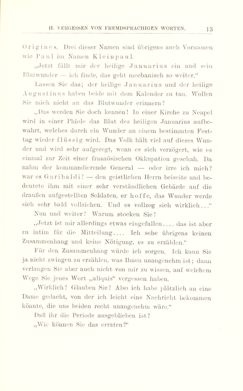 Ürigiuos. Drei dieser Namen sind übrigens auch Vornamen wie Paul im Namen Kleinpaul. ,,Jetzt fäll! mir der heilige Januarius ein und sein Phi! wunder — ich finde, das geht mechanisch so weiter.“ Lassen Sie das; der heilige Januarius und der heilige Augustinus haben beide mit dem Kalender zu tun. Wollen Sie mich nicht an das Blutwunder erinnern? „Das werden Sie doch kennen! In einer Kirche zu Neapel wird in einer Phiole das Blut des heiligen Januarius aufbe¬ wahrt, welches durch ein Wunder an einem bestimmten Fest¬ tag wieder flüssig wird. Das Volk hält viel auf dieses Wun¬ der und wird sehr aufgeregt, wenn es sich verzögert, wie es einmal zur Zeit einer französischen Okkupation geschah. Da nahm der kommandierende General — oder irre ich mich? war es Garibaldi? — den geistlichen Herrn beiseite und be¬ deutete ihm mit einer sehr verständlichen Gebärde auf die draußen aufgestellten Soldaten, er hoffe, das Wunder werde sich sehr bald vollziehen. Und es vollzog sich wirklich.. .“ Nun und weiter? Warum stocken Sie? „Jetzt ist mir allerdings etwas eingefallen_das ist aber zu intim für die Mitteilung.... Ich sehe übrigens keinen Zusammenhang und keine Nötigung, es zu erzählen.“ Für den Zusammenhang würde ich sorgen. Ich kann Sie ja nicht zwingen zu erzählen, was Ihnen unangenehm ist; dann verlangen Sie aber auch nicht von mir zu wissen, auf welchem Wege Sie jenes Wort „aliquis“ vergessen haben. „Wirklich? Glauben Sie? Also ich habe plötzlich an eine Dame gedacht, von der ich leicht eine Nachricht bekommen könnte, die uns beiden recht unangenehm wäre.“ Daß ihr die Periode ausgeblieben ist? „Wie können Sie das erraten?“