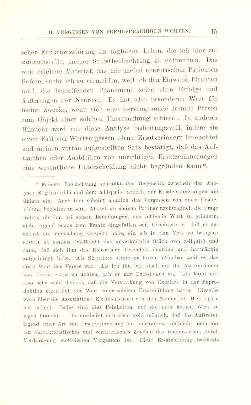 scher Funktionsstörung im täglichen Leben, die ich hier zu- sammensteile, meiner Selbstbeobachtung zu entnehmen. Das weit reichere Material, das mir meine neurotischen Patienten liefern, suche ich zu vermeiden, weil ich den Einwand füichtcn muß, die betreffenden Phänomene seien eben Erfolge und Äußerungen der Neurose. Es hat also besonderen Wert für meine Zwecke, wenn sich eine nervengesunde fremde Person zum Objekt einer solchen Untersuchung erbietet. In anderer Hinsicht wird mir diese Analyse bedeutungsvoll, indem sie einen Fall von Wortvergessen ohne Ersatzerinnern beleuchtet und meinen vorhin aufgestellten Satz bestätigt, daß das Auf¬ tauchen oder Ausbleiben von unrichtigen Ersatzerinnerungen eine wesentliche Unterscheidung nicht begründen kann*. * Feinere Beobachtung schränkt den Gegensatz zwischen der Ana¬ lyse: Signorelli und der: aliquis betreffs der Ersatzerinnerungen um einiges ein. Auch hier scheint nämlich das Vergessen von einer Ersatz- bildung begleitet zu sein. Als ich an meinen Partner nachträglich die Frage stellte, ob ihm bei seinen Bemühungen, das fehlende Wort zu erinnern, nicht irgend etwas zum Ersatz eingefallen sei, berichtete er, daß er zu¬ nächst die Versuchung verspürt habe, ein ab in den Vers zu bringen: nostris ab ossibus (vielleicht das unverknüpfte Stück von a-liquis) und dann, daß sich ihm das Exoriare besonders deutlich und hartnäckig aufgedrängt habe. Als Skeptiker setzte er hinzu, offenbar weil es das erste Wort des Versos war. Als ich ihn bat, doch auf die Assoziationen von Exoriare aus zu achten, gab er mir Exorzismus an. Ich kann mir also sehr wohl denken, daß die Verstärkung von Exoriare in der Repro¬ duktion eigentlich den Wert einer solchen Ersatzbildung hatte. Dieselbe wäre über die Assoziation: Exorzismus von den Namen der Heiligen her erfolgt. Indes sind dies Feinheiten, auf die man keinen Wert zu legen braucht. — Es erscheint nun aber wohl möglich, daß das Auftreten irgend einer Art von Ersatzerinnerung ein konstantes, vielleicht auch nur ein charakteristisches und verräterisches Zeichen des tendenziösen, durch Verdrängung motivierten Vergessens ist. Diese Ersatzbildung bestände