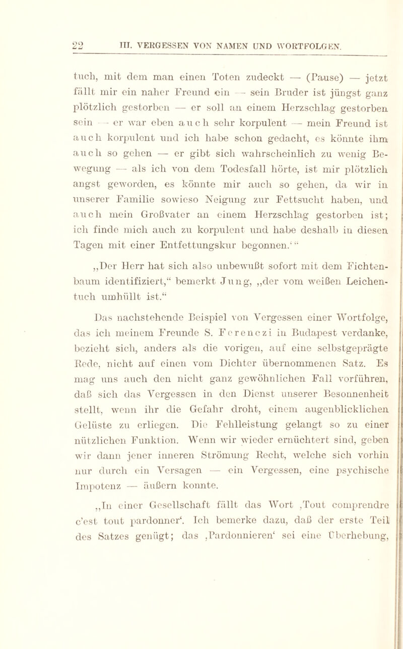 tuch, mit dem man einen Toten zudeckt — (Pause) — jetzt fällt mir ein naher Freund ein — sein Bruder ist jüngst g;uiz plötzlich gestorben — er soll an einem Herzschlag gestorben sein - er war eben auch sehr korpulent — mein Freund ist auch korpulent und ich habe schon gedacht, es könnte ihm auch so gehen — er gibt sich wahrscheinlich zu wenig Be¬ wegung — als ich von dem Todesfall hörte, ist mir plötzlich angst geworden, es könnte mir auch so gehen, da wir in unserer Familie sowieso Neigung zur Fettsucht haben, und auch mein Großvater an einem Herzschlag gestorben ist; ich finde mich auch zu korpulent und habe deshalb in diesen Tagen mit einer Entfettungskur begonnen/ “ „Der Herr hat sich also unbewußt sofort mit dem Fichten¬ baum identifiziert,“ bemerkt Jung, „der vom weißen Leichen¬ tuch umhüllt ist.“ Das nachstehende Beispiel von Vergessen einer Wortfolge, das ich meinem Freunde S. Fcrenczi in Budapest verdanke, bezieht sich, anders als die vorigen, auf eine selbstgeprägte Rede, nicht auf einen vom Dichter übernommenen Satz. Es mag uns auch den nicht ganz gewöhnlichen Fall vorführen, daß sich das Vergessen in den Dienst unserer Besonnenheit stellt, wenn ihr die Gefahr droht, einem augenblicklichen Gelüste zu erliegen. Die Fehlleistung gelangt so zu einer nützlichen Funktion. Wenn wir wieder ernüchtert sind, geben wir dann jener inneren Strömung Recht, welche sich vorhin nur durch ein Versagen — ein Vergessen, eine psychische Impotenz — äußern konnte. „In einer Gesellschaft fällt das Wort ,Tout comprendre c’est tont pardonner4. Ich bemerke dazu, daß der erste Teil des Satzes genügt; das .Pardonnieren4 sei eine Überhebung,